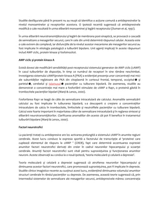 Studiile desfăşurate până în prezent nu au reuşit să identifice o acţiune comună a antidepresivelor la 
nivelul monoaminelor şi receptorilor acestora. O ipoteză recentă sugerează că antidepresivele 
modifică o cale rezultată în urma eliberării monoaminei şi legării receptorului (Duman et al, 1997). 
În urma eliberării neurotransmiţătorului şi legării de membrana post-sinaptică, se provoacă o cascadă 
de semnalizare a mesagerilor secunzi, care în cele din urmă determină răspunsul celular. Aceasta este 
o cale extrem de complexă, iar disfuncţiile de la nivelul acestor mecanisme ale mesagerilor secunzi au 
fost implicate în etiologia patologică a tulburării bipolare. Unii agenţi implicaţi în aceste răspunsuri 
includ AMP ciclic, protein kinaze şi fosfoinozitol. 
AMP ciclic şi protein kinaza A 
Există dovezi ale modificării sensibilităţii post-receptorului sistemului generator de AMP ciclic (cAMP) 
în cazul tulburărilor de dispoziţie, în timp ce numărul de receptori în sine rămâne neschimbat. 
Investigarea sistemului cAMP/protein kinaza A (PKA) a evidenţiat prezenţa unor concentraţii mai mici 
ale subunităţilor reglatoare ale PKA din citoplasmă în cortexul frontal, temporal, occipital şi 
parietal , cerebelul şi talamusul pacienţilor cu tulburare bipolară. De asemenea, studiile au 
demonstrat o concentraţie mai mare a fosforilării stimulate de cAMP a Rap1, o proteină găsită în 
trombocitele pacienţilor bipolari (Manji & Lenox, 2000). 
Fosforilarea Rap1 se leagă de căile de semnalizare intracelulară ale calciului. Anomaliile semnalizării 
calciului au fost implicate în tulburarea bipolară; s-a descoperit o creştere a concentraţiilor 
intracelulare de calciu în trombocitele, limfocitele şi neutrofilele pacienţilor cu tulburare bipolară. 
Calciul este foarte important în majoritatea căilor de semnalizare intracelulară şi în reglarea sintezei şi 
eliberării neurotransmiţătorilor. Clarificarea anomaliilor din aceste căi pot fi benefice în tratamentul 
tulburării bipolare (Manji & Lenox, 2000). 
Factori neurotrofici 
La pacienţii trataţi cu antidepresive are loc activarea prelungită a sistemului cAMP în anumite regiuni 
cerebrale. Acest lucru conduce la expresia sporită a factorului de transcripţie al ‘proteinei care 
cuplează elementul de răspuns la cAMP ’ (CREB), fapt care determină accentuarea expresiei 
anumitor factori neurotrofici derivaţi din creier în cadrul neuronilor hipocampului şi scoarţei 
cerebrale. Anumiţi factori neurotrofici sunt vitali pentru supravieţuirea şi funcţionarea anumitor 
neuroni. Aceste observaţii au condus la o nouă ipoteză, ‘teoria moleculară şi celulară a depresiei’. 
Teoria moleculară şi celulară a depresiei sugerează că atrofierea neuronilor hipocampului şi 
diminuarea acestor factori neurotrofici, care promovează supravieţuirea, pot fi implicate în depresie. 
Studiile clinice imagistice recente au susţinut acest lucru, evidenţiind diminuarea volumului anumitor 
structuri cerebrale în rândul pacienţilor cu depresie. De asemenea, această teorie sugerează că, prin 
intermediul sistemelor de semnalizare ale mesagerilor secunzi, antidepresivele măresc concentraţia 
 