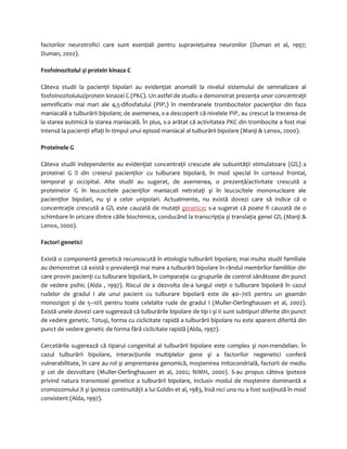 factorilor neurotrofici care sunt esenţiali pentru supravieţuirea neuronilor (Duman et al, 1997; 
Duman, 2002). 
Fosfoinozitolul şi protein kinaza C 
Câteva studii la pacienţii bipolari au evidenţiat anomalii la nivelul sistemului de semnalizare al 
fosfoinozitolului/protein kinazei C (PKC). Un astfel de studiu a demonstrat prezenţa unor concentraţii 
semnificativ mai mari ale 4,5-difosfatului (PIP2) în membranele trombocitelor pacienţilor din faza 
maniacală a tulburării bipolare; de asemenea, s-a descoperit că nivelele PIP2 au crescut la trecerea de 
la starea eutimică la starea maniacală. În plus, s-a arătat că activitatea PKC din trombocite a fost mai 
intensă la pacienţii aflaţi în timpul unui episod maniacal al tulburării bipolare (Manji & Lenox, 2000). 
Proteinele G 
Câteva studii independente au evidenţiat concentraţii crescute ale subunităţii stimulatoare (Gs) a 
proteinei G  din creierul pacienţilor cu tulburare bipolară, în mod special în cortexul frontal, 
temporal şi occipital. Alte studii au sugerat, de asemenea, o prezenţă/activitate crescută a 
proteinelor G în leucocitele pacienţilor maniacali netrataţi şi în leucocitele mononucleare ale 
pacienţilor bipolari, nu şi a celor unipolari. Actualmente, nu există dovezi care să indice că o 
concentraţie crescută a Gs este cauzată de mutaţii genetice; s-a sugerat că poate fi cauzată de o 
schimbare în oricare dintre căile biochimice, conducând la transcripţia şi translaţia genei Gs (Manji & 
Lenox, 2000). 
Factori genetici 
Există o componentă genetică recunoscută în etiologia tulburării bipolare; mai multe studii familiale 
au demonstrat că există o prevalenţă mai mare a tulburării bipolare în rândul membrilor familiilor din 
care provin pacienţi cu tulburare bipolară, în comparaţie cu grupurile de control sănătoase din punct 
de vedere psihic (Alda , 1997). Riscul de a dezvolta de-a lungul vieţii o tulburare bipolară în cazul 
rudelor de gradul I ale unui pacient cu tulburare bipolară este de 40–70% pentru un geamăn 
monozigot şi de 5–10% pentru toate celelalte rude de gradul I (Muller-Oerlinghausen et al, 2002). 
Există unele dovezi care sugerează că tulburările bipolare de tip I şi II sunt subtipuri diferite din punct 
de vedere genetic. Totuşi, forma cu ciclicitate rapidă a tulburării bipolare nu este aparent diferită din 
punct de vedere genetic de forma fără ciclicitate rapidă (Alda, 1997). 
Cercetările sugerează că tiparul congenital al tulburării bipolare este complex şi non-mendelian. În 
cazul tulburării bipolare, interacţiunile multiplelor gene şi a factorilor negenetici conferă 
vulnerabilitate, în care au rol şi amprentarea genomică, moştenirea mitocondrială, factorii de mediu 
şi cei de dezvoltare (Muller-Oerlinghausen et al, 2002; NIMH, 2000). S-au propus câteva ipoteze 
privind natura transmisiei genetice a tulburării bipolare, inclusiv modul de moştenire dominantă a 
cromozomului X şi ipoteza continuităţii a lui Goldin et al, 1983, însă nici una nu a fost susţinută în mod 
consistent (Alda, 1997). 
 