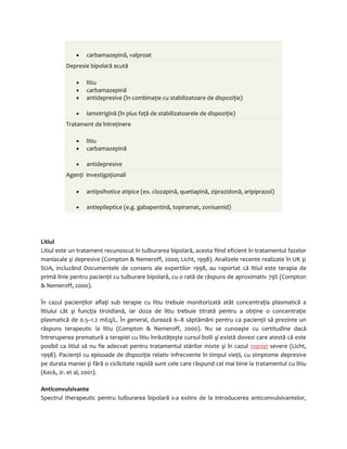 · carbamazepină, valproat 
Depresie bipolară acută 
· litiu 
· carbamazepină 
· antidepresive (în combinaţie cu stabilizatoare de dispoziţie) 
· lamotrigină (în plus faţă de stabilizatoarele de dispoziţie) 
Tratament de întreţinere 
· litiu 
· carbamazepină 
· antidepresive 
Agenţi investigaţionali 
· antipsihotice atipice (ex. clozapină, quetiapină, ziprazidonă, aripiprazol) 
· antiepileptice (e.g. gabapentină, topiramat, zonisamid) 
Litiul 
Litiul este un tratament recunoscut în tulburarea bipolară, acesta fiind eficient în tratamentul fazelor 
maniacale şi depresive (Compton & Nemeroff, 2000; Licht, 1998). Analizele recente realizate în UK şi 
SUA, incluzând Documentele de consens ale expertilor 1998, au raportat că litiul este terapia de 
primă linie pentru pacienţii cu tulburare bipolară, cu o rată de răspuns de aproximativ 79% (Compton 
& Nemeroff, 2000). 
În cazul pacienţilor aflaţi sub terapie cu litiu trebuie monitorizată atât concentraţia plasmatică a 
litiului cât şi funcţia tiroidiană, iar doza de litiu trebuie titrată pentru a obţine o concentraţie 
plasmatică de 0.5–1.2 mEq/L. În general, durează 6–8 săptămâni pentru ca pacienţii să prezinte un 
răspuns terapeutic la litiu (Compton & Nemeroff, 2000). Nu se cunoaşte cu certitudine dacă 
întreruperea prematură a terapiei cu litiu înrăutăţeşte cursul bolii şi există dovezi care atestă că este 
posibil ca litiul să nu fie adecvat pentru tratamentul stărilor mixte şi în cazul maniei severe (Licht, 
1998). Pacienţii cu episoade de dispoziţie relativ infrecvente în timpul vieţii, cu simptome depresive 
pe durata maniei şi fără o ciclicitate rapidă sunt cele care răspund cel mai bine la tratamentul cu litiu 
(Keck, Jr. et al, 2001). 
Anticonvulsivante 
Spectrul therapeutic pentru tulburarea bipolară s-a extins de la introducerea anticonvulsivantelor, 
 