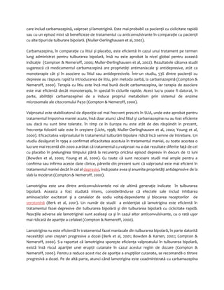 care includ carbamazepină, valproat şi lamotrigină. Este mai probabil ca pacienţii cu ciclicitate rapidă 
sau cu un episod mixt să beneficieze de tratamentul cu anticonvulsivante în comparaţie cu pacienţii 
cu alte tipuri de tulburare bipolară. (Muller-Oerlinghausen et al, 2002). 
Carbamazepina, în comparaţie cu litiul şi placebo, este eficientă în cazul unui tratament pe termen 
lung administrat pentru tulburarea bipolară, însă nu este aprobat la nivel global pentru această 
indicaţie (Compton & Nemeroff, 2000; Muller-Oerlinghausen et al, 2002). Rezultatele câtorva studii 
sugerează că medicamentul carbamazepină are proprietăţi antimaniacale şi antidepresive, atât ca 
monoterapie cât şi în asociere cu litiul sau antidepresivele. Într-un studiu, 53% dintre pacienţii cu 
depresie au răspuns rapid la introducerea de litiu, prin metoda oarbă, la carbamazepină (Compton & 
Nemeroff, 2000). Terapia cu litiu este încă mai bună decât carbamazepina, iar terapia de asociere 
este mai eficientă decât monoterapia, în special în ciclurile rapide. Acest lucru poate fi datorat, în 
parte, abilităţii carbamazepinei de a induce propriul metabolism prin sistemul de enzime 
microsomale ale citocromului P450 (Compton & Nemeroff, 2000). 
Valproatul este stabilizatorul de dipoziţie cel mai frecvent prescris în SUA, unde este aprobat pentru 
tratamentul împotriva maniei acute, însă doar atunci când litiul şi carbamazepina nu au fost eficiente 
sau dacă nu sunt bine tolerate. În timp ce în Europa nu este atât de des răspândit în prezent, 
frecvenţa folosirii sale este în creştere (Licht, 1998; Muller-Oerlinghausen et al, 2002; Young et al, 
2000). Eficacitatea valproatului în tratamentul tulburării bipolare ridică încă semne de întrebare. Un 
studiu desăşurat în 1994 a confirmat eficacitatea acestuia în tratamentul maniei, cu toate acestea o 
lucrare mai recentă din 2000 a arătat că tratamentul cu valproat nu a dat rezultate diferite faţă de cel 
cu placebo în prelungirea timpului până la recurenţa oricărui episod depresiv în decurs de 12 luni 
(Bowden et al, 2000; Young et al, 2000). Cu toate că sunt necesare studii mai ample pentru a 
confirma sau infirma aceste date clinice, părerile din prezent sunt că valproatul este mai eficient în 
tratamentul maniei decât în cel al depresiei, însă poate avea şi anumite proprietăţi antidepresive de la 
slab la moderat (Compton & Nemeroff, 2000). 
Lamotrigina este una dintre anticonvulsivantele noi de ultimă generaţie indicate în tulburarea 
bipolară. Aceasta a fost studiată intens, considerându-se că efectele sale includ inhibarea 
aminoacizilor excitatori şi a canalelor de sodiu voltaj-dependente şi blocarea receptorilor de 
serotonină (Berk et al, 2001). Un număr de studii a evidenţiat că lamotrigina este eficientă în 
tratamentul fazei depresive din tulburarea bipolară şi din tulburarea bipolară cu ciclicitate rapidă. 
Reacţiile adverse ale lamotriginei sunt aceleaşi ca şi în cazul altor anticonvulsivante, cu o rată uşor 
mai ridicată de apariţie a cefaleei (Compton & Nemeroff, 2000). 
Lamotrigina nu este eficientă în tratamentul fazei maniacale din tulburarea bipolară, în parte datorită 
necesităţii unei creşteri progresive a dozei (Berk et al, 2001; Bowden & Karren, 2002; Compton & 
Nemeroff, 2000). S-a raportat că lamotrigina sporeşte eficienţa valproatului în tulburarea bipolară, 
există însă riscul apariţiei unei erupţii cutanate în cazul acestui regim de dozare (Compton & 
Nemeroff, 2000). Pentru a reduce acest risc de apariţie a erupţiilor cutanate, se recomandă o titrare 
progresivă a dozei. Pe de altă parte, atunci când lamotrigina este coadministrată cu carbamazepina 
 