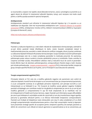 se recomandă o creştere mai rapidă a dozei (Bowden & Karren, 2002). Lamotrigina se prezintă ca un 
agent destul de eficient în tratamentul tulburării bipolare, totuşi, sunt necesare mai multe studii 
pentru a clarifica poziţia acesteia în spectrul terapeutic. 
Antidepresivele 
Antidepresivele standard sunt eficiente în tratamentul tulburării bipolare tip I, în asoceire cu un 
stabilizator de dispoziţie. Cele mai recomandate antidepresive sunt inhibitorii selectivi ai recaptării 
serotoninei (ISRS), antidepresive triciclice (ATC), inibitorii monoaminoxidazei (IMAO) şi bupropion 
(Compton & Nemeroff, 2000). 
Aflaţi mai multe despre utilizarea antidepresivelor 
Psihoterapia 
Pacienţii cu tulburare bipolară au o rată relativ ridicată de neaderenţă la farmacoterapie, estimată la 
32–45% dintre pacienţii trataţi (Rothbaum & Astin, 2000). Această complianţă redusă la 
medicamentele prescrise, asociată cu ratele ridicate de conflicte conjugale, divorţ şi şomaj combinate 
cu tulburarea bipolară limitează eficacitatea farmacoterapiei. Scopul esenţial al asocierii psihoterapiei 
cu farmacoterapia este de a creşte complianţa pacienţilor la medicaţia prescrisă. De asemenea, 
psihoterapia poate reduce numărul şi durata spitalizărilor precum şi recidivările. Poate contribui la 
creşterea activităţii sociale, îmbunătăţind calitatea vieţii şi reducând riscul de suicid al pacienţilor. 
Există diferite tipuri de abordare psihoterapeutică, corespunzătoare fiecărei etape a bolii. Acestea 
pot include psihoeducaţia, terapia comportamental – cognitivă (TCC), intervenţia familiei, terapia de 
grup şi terapia specifică fiecărui caz în parte, cum ar fi terapia în cazul abuzului de substanţe. 
Terapia comportamental-cognitivă (TCC) 
Principalul obiectiv al TCC este de a modifica gândurile negative ale pacientului care suferă de 
tulburare bipolară. Acestă formă de terapie nu se concentrează doar pe comportamentul pacientului, 
ci şi pe cunoaşterile acestuia; la ce gândeşte persoana respectivă, cum percepe lucrurile şi cum 
interpretează ce se întâmplă în jur. TCC încearcă să modifice aceste gânduri negative învăţând 
pacienţii să înţeleagă cum contribuie modul lor de gândire la simptomele pe care le au şi cum îşi pot 
modifica gândurile şi comportamentul în aşa fel încât simptomele să se manifeste mai rar 
(U.S.Department of Health and Human Services, 1999). Pacienţii sunt informaţi şi asupra dificultăţilor 
pe care le pot întâmpina în activităţile sociale din cauza bolii şi cum să-şi monitorizeze singuri apariţia, 
parcursul şi gravitatea afecţiunii pentru a se efectua intervenţiile terapeutice corespunzătoare. 
Pacienţii sunt învăţaţi să îndepărteze toate obstacolele care stau în calea complianţei şi li se oferă 
strategii comportamentale nemedicamentoase pentru a face faţă consecinţelor maniei şi depresiei. 
Sunt prezentate strategii specific de acceptare pentru simptome specifice; de exemplu pacienţii cu 
deficit de concentrare sunt sfătuiţi să reducă zgomotul şi suprastimularea şi să se concentreze, pe 
 