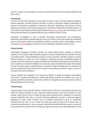rând, la un singur lucru, pacienţilor cu manie extremă oferindu-li-se tehnici de relaxare (Rothbaum & 
Astin, 2000). 
Psihoeducaţia 
S-a admis de mult timp necesitatea unei educaţii mai bune în ceea ce priveşte tulburarea bipolară. 
Oferind pacienţilor şi familiei acestora informaţii cu privire la tulburarea bipolară, psihoterapia îşi 
propune să promoveze complianţa la tratament şi eliminarea stigmatelor, să promoveze evitarea 
abuzului de substanţe şi să-i înveţe pe pacienţi cum să identifice simptomele de recădere (Maj et al, 
2002). Obiectivul principal al psihoeducaţiei îl reprezintă efectele secundare ale tratamentelor, cursul 
bolii şi barierele împotriva recuperării (Maj et al, 2002; Rothbaum & Astin, 2000). 
Rezultatele investigaţiilor în ceea ce priveşte eficacitatea psihoeducaţiei sunt promiţătoare. 
Majoritatea intervenţiilor psihoeducaţionale au avut ca rezultat o mai bună complianţă la tratament 
precum şi diminuarea numărului de spitalizări şi recăderi. Un studiu a arătat o îmbunătăţire cu 50% în 
ce priveşte complianţa la litiu şi o reducere cu 60% a spitalizărilor (Rothbaum & Astin, 2000). 
Terapia familială 
Interacţiunile conjugale şi familiale normale sunt adesea dificile pentru pacienţii cu tulburare 
bipolară. În urma acestor relaţii încordate, pacienţii cu tulburare bipolară pot avea recăderi mai dese 
şi activităţi reduse. Terapia familială îşi propune să educe pacienţii şi familiile acestora în privinţa 
tulburării bipolare în scopul de a mări complianţa la medicaţia prescrisă; îmbunătăţind gradul de 
acceptare a bolii de către pacient; sporind activitătea profesională şi socială; gestionarea factorilor de 
stres. Familiile sunt instruite în abilităţile de comunicare, terapia familială încercând să refacă relaţiile 
normale de familie după un episod depresiv. Sesiunile de terapie familială caută, de asemenea, să 
puncteze simptomele post-traumatice prin care pot trece pacientul şi familia sa după un atac acut 
sau după o perioadă de spitalizare. 
Terapia familială este împărţită în trei etape bine definite: o etapă de evaluare, îmbunătăţirea 
comunicării şi rezolvarea problemelor. Familiile află adesea ‘semnele’ de recădere’, lucru care le 
permite să identifice semnele şi simptomele recăderii şi să pregătească pacientul pentru următorul 
episod (Rothbaum & Astin, 2000). 
Terapia de grup 
Terapia de grup în cazul tulburării bipolare s-a folosit doar în ultimii 10–15 ani, deoarece pacienţii care 
suferă de tulburare bipolară au fost consideraţi nepotriviţi pentru acest tip de terapie. Cu toate 
acestea, studii recente arată că terapia de grup educă pacienţii pentru complianţa la tratament, 
numărul recăderilor fiind redus cu 15% prin reducerea stigmatului ascociat cu tulburarea bipolară 
(Rothbaum & Astin, 2000). Pacienţii care au combinat tratamentul de grup cu tratamentul 
medicamentos pot avea un curs al bolii mai puţin grav decât pacienţii care au primit doar un 
tratament medicamentos, în ceea ce priveşte interacţiunile familiale deficitare, eşecuri în căsnicie şi 
nevoia reinternării în spital. În timp ce datele pot fi greu de comparat, din cauza diferenţelor în ceea 
 
