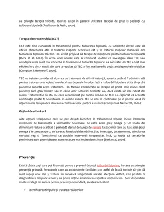 ce priveşte terapia folosită, acestea susţin în general utilizarea terapiei de grup la pacienţii cu 
tulburare bipolară (Rothbaum & Astin, 2000). 
Terapia electroconvulsivă (ECT) 
ECT este bine cunoscută în tratamentul pentru tulburarea bipolară, cu suficiente dovezi care să 
ateste eficacitatea atât în tratarea etapelor depresive cât şi în tratarea etapelor maniacale din 
tulburarea bipolară. Recent, TEC a fost propusă ca terapie de menţinere pentru tulburarea bipolară 
(Berk et al, 2001). În urma unei analize care a comparat studiile ce investigau dacă TEC sau 
antidepresivele sunt mai eficiente în tratamentul tulburării bipolare s-a constatat că TEC a fost mai 
eficient în 5 din 7 studii, din care a rezultat că TEC a fost mai benefic decât antidepresivele triciclice 
(Compton & Nemeroff, 2000). 
TEC nu trebuie considerată doar ca un tratament de ultimă instanţă, aceasta putând fi administrată 
pentru tratarea unui episod maniacal sau depresiv în orice fază a tulburării bipolare atâta timp cât 
pacientul suportă acest tratament. TEC trebuie considerată ca terapie de primă linie atunci când 
pacienţii sunt grav bolnavi sau în cazul unor tulburări delirante sau dacă există un risc ridicat de 
suicid. Tratamentul cu litiu nu este recomandat pe durata ciclului de TEC: s-a raportat că această 
combinaţie poate fi neurotoxică în aumite cazuri. TEC se află în continuare pe o poziţie joasă în 
algoritmurile terapeutice din cauza controverselor publice existente (Compton & Nemeroff, 2000). 
Opţiuni de ultimă oră 
Alte opţiuni terapeutice care se pot dovedi benefice în tratamentul bipolar includ inhibarea 
sistemelor de transducţie a semnalelor neuronale, de către acizii graşi omega 3. Un studiu de 
dimensiuni reduse a arătat o perioadă destul de lungă de remisie la pacienţii care au luat acizi graşi 
omega 3 în comparaţie cu cei care au folosit ulei de măsline. S-au investigat, de asemenea, stimularea 
nervului vag şi Tamoxifenul ca posibile intervenţii terapeutice, însă, cu toate că cercetările 
preliminare sunt promiţătoare, sunt necesare mai multe date clinice (Berk et al, 2001). 
Prevenţie 
Există câţiva paşi care pot fi urmaţi pentru a preveni debutul tulburării bipolare, în ceea ce priveşte 
prevenţia primară. Persoanele care au antecedente familiale cu o astfel de boală trebuie să ştie că 
sunt supuşi unui risc şi trebuie să cunoască simptomele acestei afecţiuni. Astfel, este posibilă o 
diagnosticare timpurie a bolii şi se poate obţine ameliorarea rapidă a simptomelor. Sunt disponibile 
multe strategii de succes pentru prevenţia secundară, acestea încluzând: 
· identificarea timpurie şi tratarea recăderilor 
 