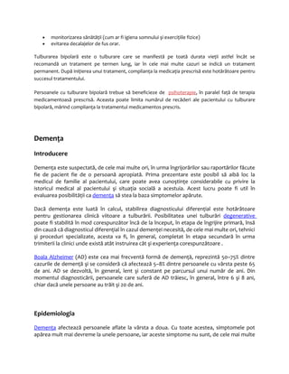 · monitorizarea sănătăţii (cum ar fi igiena somnului şi exerciţiile fizice) 
· evitarea decalajelor de fus orar. 
Tulburarea bipolară este o tulburare care se manifestă pe toată durata vieţii astfel încât se 
recomandă un tratament pe termen lung, iar în cele mai multe cazuri se indică un tratament 
permanent. După iniţierea unui tratament, complianţa la medicaţia prescrisă este hotărâtoare pentru 
succesul tratamentului. 
Persoanele cu tulburare bipolară trebue să beneficieze de psihoterapie, în paralel faţă de terapia 
medicamentoasă prescrisă. Aceasta poate limita numărul de recăderi ale pacientului cu tulburare 
bipolară, mărind complianţa la tratamentul medicamentos prescris. 
Demenţa 
Introducere 
Demenţa este suspectată, de cele mai multe ori, în urma îngrijorărilor sau raportărilor făcute 
fie de pacient fie de o persoană apropiată. Prima prezentare este posibil să aibă loc la 
medicul de familie al pacientului, care poate avea cunoştinţe considerabile cu privire la 
istoricul medical al pacientului şi situaţia socială a acestuia. Acest lucru poate fi util în 
evaluarea posibilităţii ca demenţa să stea la baza simptomelor apărute. 
Dacă demenţa este luată în calcul, stabilirea diagnosticului diferenţial este hotărâtoare 
pentru gestionarea clinică viitoare a tulburării. Posibilitatea unei tulburări degenerative 
poate fi stabilită în mod corespunzător încă de la început, în etapa de îngrijire primară, însă 
din cauză că diagnosticul diferenţial în cazul demenţei necesită, de cele mai multe ori, tehnici 
şi proceduri specializate, acesta va fi, în general, completat în etapa secundară în urma 
trimiterii la clinici unde există atât instruirea cât şi experienţa corespunzătoare . 
Boala Alzheimer (AD) este cea mai frecventă formă de demenţă, reprezintă 50–75% dintre 
cazurile de demenţă şi se consideră că afectează 5–8% dintre persoanele cu vârsta peste 65 
de ani. AD se dezvoltă, în general, lent şi constant pe parcursul unui număr de ani. Din 
momentul diagnosticării, persoanele care suferă de AD trăiesc, în general, între 6 şi 8 ani, 
chiar dacă unele persoane au trăit şi 20 de ani. 
Epidemiologia 
Demenţa afectează persoanele aflate la vârsta a doua. Cu toate acestea, simptomele pot 
apărea mult mai devreme la unele persoane, iar aceste simptome nu sunt, de cele mai multe 
 