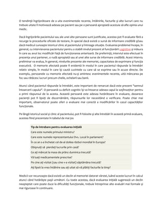 O tendinţă îngrijorătoare de a uita evenimentele recente, întâlnirile, facturile şi alte lucruri care nu 
trebuie uitate îl motivează adesea pe pacient sau pe o persoană apropiată acestuia să afle opinia unui 
medic. 
Dacă îngrijorările pacientului sau ale unei alte persoane sunt justificate, acestea pot fi evaluate fără a 
recurge la procedurile oficiale de testare, în special dacă există o sursă de informare credibilă şi/sau 
dacă medicul cunoaşte istoricul clinic al pacientului şi întreaga situaţie. Evaluarea problemei începe, în 
general, cu intervievarea pacientului pentru a stabili nivelul prezent al funcţionării cognitive şi măsura 
în care au avut loc modificări faţă de funcţionarea anterioară. De preferinţă, interviul este efectuat în 
prezenţa unui partener, o rudă apropiată sau al unei alte surse de informare credibilă. Acest interviu 
preliminar va evalua, în general, nivelurile prezente ale memoriei, capacitatea de exprimare şi funcţia 
executivă. O memorie afectată poate fi evidentă în modul în care pacientul răspunde la întrebări 
relativ simple, în modul în care îşi caută cuvintele cu care să se exprime sau în acuze directe. De 
exemplu, persoanele cu memorie afectată nu-şi amintesc evenimentele recente, uită mâncarea pe 
foc sau rătăcesc lucruri precum cheile, ochelarii sau banii. 
Atunci când pacientul răspunde la întrebări, este important de remarcat dacă este prezent "semnul 
întoarcerii capului". O persoană cu deficit cognitiv îşi va întoarce adesea capul la soţ/însoţitor pentru 
a primi răspunsul de la acesta. Această persoană este adesea hotărâtoare în evaluare, deoarece 
pacienţii pot fi lipsiţi de discernământ, răspunsurile lor necesitând o verificare. Poate chiar mai 
important, observatorul poate oferi o evaluare mai corectă a modificărilor în cazul capacităţilor 
funcţionale. 
Pe lângă istoricul social şi clinic al pacientului, pot fi folosite şi alte întrebări în această primă evaluare, 
acestea fiind prezentate în tabelul de mai jos 
Tip de întrebare pentru evaluarea iniţială 
Care este numele primului ministru? 
Care este numele reprezentantului Dvs. Local în parlament? 
În ce an s-a încheiat cel de-al doilea război mondial în Europa? 
Obişnuiţi să pierdeţi lucrurile prin casă? 
Ce aţi mâncat la masa de prânz duminica trecută? 
Vă luaţi medicamentele prescrise? 
Pe cine aţi vizitat (sau cine v-a vizitat) săptămâna trecută? 
Aţi lipsit la vreo întâlnire sau aţi uitat să vă plătiţi facturile la timp? 
Medicii vor recunoaşte dacă există un declin al memoriei datorat vârstei, luând aceste lucruri în calcul 
atunci când hotărăşte paşii următori. Cu toate acestea, dacă evaluarea iniţială sugerează un declin 
neaşteptat care poate duce la dificultăţi funcţionale, trebuie întreprinse alte evaluări mai formale şi 
mai riguroase în continuare. 
 