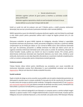· Nevoie redusă de somn 
Deficitele cognitive suficient de grave pentru a interfera cu activitatea socială 
şi/sau profesională 
Deficitele cognitive reprezintă un declin al unei funcţionări mai bune în trecut 
Aceste deficite nu au loc doar în timpul stării de delir 
Există un număr de scări de evaluare care pot fi folosite pentru a stabili prezenţa sindromului 
demenţial, însă cea mai comună este Examinarea minimală a stării mentale (MMSE). 
MMSE reprezintă un punct de referinţă în evaluarea declinului cognitiv: este încă folosit la scară largă 
şi este relativ practic pentru personalul calificat atât în etapa de îngrijire primară cât şi în cea 
secundară. 
Efectuarea evaluărilor de genul MMSE depinde de inteligenţa, educaţia, limbajul şi capacităţile 
funcţionale anterioare ale pacientului. Astfel, persoanele inteligente şi educate cu puternice abilităţi 
compensatorii sau de limbaj pot obţine un scor normal la MMSE atunci când sindromul demenţial 
este uşor. De asemenea, persoanele cu abilităţi anterioare mai slabe pot obţine scoruri care să 
sugereze existenţa sindromului demenţial acolo unde acesta nu există. De asemenea, afecţiunile la 
nivelul funcţiilor vizuale, auditive sau motorii vor duce la rezultate neclare. Prin urmare, pentru 
determinarea sindromului demenţial este importantă obţinerea unui istoric clinic, familial şi social 
amănunţit, dacă acesta nu este deja disponibil, efectuându-se o examinare medicală completă pentru 
a oferi un context corespunzător pentru interpretarea evaluării generale. 
Evaluarea avansată 
Trebuie folosite câteva tehnici pentru identificarea sau excluderea unor cauze reversibile ale 
sindromului demenţial, acestea fiind diferenţiate în cazul probabilităţii existenţei unei demenţe 
degenerative. Mai jos sunt descrise în detaliu evaluările frecvente. 
Scanări cerebrale 
După ce testele de sânge au exclus anumite cauze posibile care să explice simptomele pacientului, se 
efectuează în anumite cazuri o scanare cerebrală. În mai puţin de 10% din cazurile din UK şi peste 70% 
în unele centre din Europa se solicită scanări cerebrale. Tomografia computerizată (CT) sau imagistica 
prin rezonanţă magnetică (IRM) pot detecta semnele de demenţă vasculară, tumori, hematoame sau 
hidrocefalie cu presiune normală (NPH) ca şi posibilă cauză pentru demenţă. 
Scanarea CT este o tehnică radiografică care foloseşte un computer pentru a asimila multiple imagini 
obţinute cu ajutorul razelor X într-o imagine bidimensională a secţiunii transversale. Aceasta ajută la 
înfăţişarea structurii cerebrale împreună cu orice anomalie care poate exista. IRM foloseşte influenţa 
 