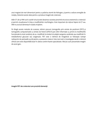 unui magnet de mari dimensiuni pentru a polariza atomii de hidrogen, şi pentru a aduna energiile de 
rotaţie, folosind aceste date pentru a produce imagini ale creierului. 
Atât CT cât şi IRM sunt scanări structurale deoarece acestea prezintă structura anatomică a creierului 
şi permit vizualizarea în timp a modificărilor morfologice. Este important de reţinut faptul că CT sau 
IRM nu exclud demenţa în stadiu incipient. 
Pe lângă aceste metode de scanare, tehnici precum tomografia prin emisie de pozitroni (PET) şi 
tomografia computerizată cu emisie de fotoni (SPECT) pot oferi informaţii cu privire la modificările 
funcţionale la nivel cerebral, de ex. modificări la nivelul circulaţiei sanguine cerebrale sau modificări în 
metabolismul glucozei sau oxigenului. PET este o tehnică de imagistică ce foloseşte izotopi 
radioactivi de perioadă scurtă pentru a prezenta creierul. Este mai mult o investigaţie decât o tehnică 
clinică care este disponibilă doar în câteva centre foarte specializate. Mai jos sunt prezentate imagini 
de acest gen. 
Imagini PET ale creierului care prezintă demenţă 
 