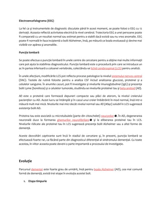 Electroencefalograma (EEG) 
La fel ca şi instrumentele de diagnostic discutate până în acest moment, se poate folosi o EEG cu 12 
derivaţii. Aceasta reflectă activitatea electrică la nivel cerebral. Traiectoria EEG a unei persoane poate 
fi comparată cu un rezultat normal sau estimat pentru a stabili dacă există sau nu vreo anomalie. EEG 
poate fi normală în faza incipientă a bolii Alzheimer, însă, pe măsură ce boala evoluează şi devine mai 
vizibilă vor apărea şi anomaliile. 
Puncţia lombară 
Se poate efectua o puncţie lombară în unele centre de cercetare pentru a obţine mai multe informaţii 
care pot ajuta la stabilirea diagnosticului. Puncţia lombară este o procedură prin care se introduce un 
ac în partea inferioară a coloanei vertebrale, colectându-se lichid cerebrospinal (LCS) pentru analiză. 
În unele afecţiuni, modificările LCS pot reflecta procese patologice la nivelul sistemului nervos central 
(SNC). Testele de rutină folosite pentru a analiza CSF includ analizarea glucozei, proteinei şi a 
celulelor sanguine. În anumite cazuri, pot fi investigate şi nivelurile imunoglobulinei (IgG) şi prezenţa 
bolii Lyme (borelioza) şi a celulelor tumorale, studiindu-se nivelurile proteinei tau şi beta amiloid (A). 
A este o proteină care formează depuneri compacte sau plăci de aterom, la nivelul creierului 
pacienţilor cu AD. Acest lucru se întâmplă şi în cazul unui creier îmbătrânit în mod normal, însă intr-o 
măsură mult mai mică. Nivelurile mai mici decât nivelul normal sau A (A42) solubil în LCS sugerează 
existenţa bolii AD. 
Proteina tau este asociată cu microtubulele (parte din citoschelet) neuronilor . În AD, degenerarea 
neuronală duce la formarea ghemurilor neurofibrilare şi la eliberarea proteinei tau în LCS. 
Nivelurile ridicate ale proteinei tau în LCS sugerează prezenţa bolii Alzheimer sau a altei forme de 
demenţă. 
Aceste dezvoltări captivante sunt încă în stadiul de cercetare şi, în prezent, puncţia lombară se 
efectuează foarte rar, ca făcând parte din diagnosticul diferenţial al sindromului demenţial. Cu toate 
acestea, în viitor aceasta poate deveni o parte importantă a procesului de investigaţie. 
Evoluţie 
Parcursul demenţei este foarte greu de urmărit, însă pentru boala Alzheimer (AD), cea mai comună 
formă de demenţă, există trei etape în evoluţia acestei boli. 
1. Etapa timpurie 
 