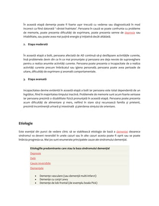 În această etapă demenţa poate fi foarte uşor trecută cu vederea sau diagnosticată în mod 
incorect ca fiind datorată ‘ vârstei înaintate’. Persoana în cauză se poate confrunta cu probleme 
de memorie, poate prezenta dificultăţi de exprimare, poate prezenta semne de depresie sau 
iritabilitate, sau poate avea mai puţină energie şi iniţiativă decât altădată. 
2. Etapa moderată 
În această etapă a bolii, persoana afectată de AD continuă să-şi desfăşoare activităţile curente, 
însă problemele devin din ce în ce mai pronunţate şi persoana are deja nevoie de supraveghere 
pentru a realiza anumite activităţi curente. Persoana poate prezenta o incapacitate de a realiza 
activităţi curente precum îmbrăcatul sau igiena personală; persoana poate avea perioade de 
uitare, dificultăţi de exprimare şi anomalii comportamentale. 
3. Etapa avansată 
Incapacitatea devine evidentă în această etapă a bolii iar persoana este total dependentă de un 
îngrijitor, fiind în majoritatea timpului inactivă. Problemele de memorie sunt acum foarte serioase 
iar persoana prezintă o dizabilitate fizică pronunţată în această etapă. Persoana poate prezenta 
acum dificultăţi de alimentare şi mers, nefiind în stare să-şi recunoască familia şi prietenii, 
prezintă incontinenţă urinară şi intestinală şi pierderea simţului de orientare. 
Etiologie 
Este esenţial din punct de vedere clinic să se stabilească etiologia de bază a demenţei deoarece 
sindromul va deveni reversibil în unele cazuri sau în alte cazuri acesta poate fi oprit sau se poate 
întârzia progresia sa. Mai jos sunt enumerate principalele cauze ale sindromului demenţial. 
Etiologiile predominante care stau la baza sindromului demenţial 
Depresie 
Delir 
Cauze reversibile 
Demenţele 
· Demenţe vasculare (sau demenţă multi-infarct) 
· Demenţe cu corpi Lewy 
· Demenţe de lob frontal (de exemplu boala Pick) 
 