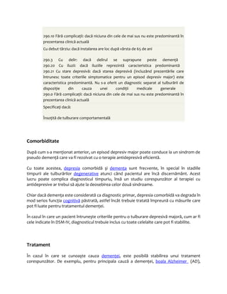 290.10 Fără complicaţii: dacă niciuna din cele de mai sus nu este predominantă în 
prezentarea clinică actuală 
Cu debut târziu: dacă instalarea are loc după vârsta de 65 de ani 
290.3 Cu delir: dacă delirul se suprapune peste demenţă 
290.20 Cu iluzii: dacă iluziile reprezintă caracteristica predominantă 
290.21 Cu stare depresivă: dacă starea depresivă (incluzând prezentările care 
întrunesc toate criteriile simptomatice pentru un episod depresiv major) este 
caracteristica predominantă. Nu s-a oferit un diagnostic separat al tulburării de 
dispoziţie din cauza unei condiţii medicale generale 
290.0 Fără complicaţii: dacă niciuna din cele de mai sus nu este predominantă în 
prezentarea clinică actuală 
Specificaţi dacă: 
Însoţită de tulburare comportamentală 
Comorbiditate 
După cum s-a menţionat anterior, un episod depresiv major poate conduce la un sindrom de 
pseudo demenţă care va fi rezolvat cu o terapie antidepresivă eficientă. 
Cu toate acestea, depresia comorbidă şi demenţa sunt frecvente, în special în stadiile 
timpurii ale tulburărilor degenerative atunci când pacientul are încă discernământ. Acest 
lucru poate complica diagnosticul timpuriu, însă un studiu corespunzător al terapiei cu 
antidepresive ar trebui să ajute la deosebirea celor două sindroame. 
Chiar dacă demenţa este considerată ca diagnostic primar, depresia comorbidă va degrada în 
mod serios funcţia cognitivă păstrată, astfel încât trebuie tratată împreună cu măsurile care 
pot fi luate pentru tratamentul demenţei. 
În cazul în care un pacient întruneşte criteriile pentru o tulburare depresivă majoră, cum ar fi 
cele indicate în DSM-IV, diagnosticul trebuie inclus cu toate celelalte care pot fi stabilite. 
Tratament 
În cazul în care se cunoaşte cauza demenţei, este posibilă stabilirea unui tratament 
corespunzător. De exemplu, pentru principala cauză a demenţei, boala Alzheimer (AD), 
 