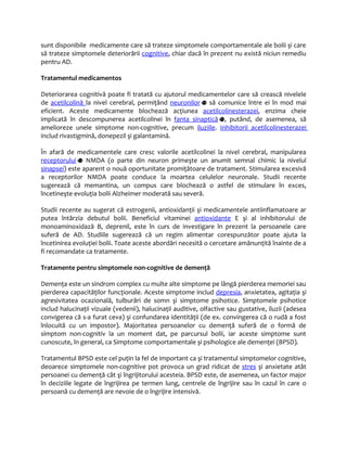 sunt disponibile medicamente care să trateze simptomele comportamentale ale bolii şi care 
să trateze simptomele deteriorării cognitive, chiar dacă în prezent nu există niciun remediu 
pentru AD. 
Tratamentul medicamentos 
Deteriorarea cognitivă poate fi tratată cu ajutorul medicamentelor care să crească nivelele 
de acetilcolin ă la nivel cerebral, permiţând neuronilor să comunice între ei în mod mai 
eficient. Aceste medicamente blochează acţiunea acetilcolinesterazei, enzima cheie 
implicată în descompunerea acetilcolinei în fanta sinaptică , putând, de asemenea, să 
amelioreze unele simptome non-cognitive, precum iluziile. Inhibitorii acetilcolinesterazei 
includ rivastigmină, donepezil şi galantamină. 
În afară de medicamentele care cresc valorile acetilcolinei la nivel cerebral, manipularea 
receptorului NMDA (o parte din neuron primeşte un anumit semnal chimic la nivelul 
sinapsei) este aparent o nouă oportunitate promiţătoare de tratament. Stimularea excesivă 
a receptorilor NMDA poate conduce la moartea celulelor neuronale. Studii recente 
sugerează că memantina, un compus care blochează o astfel de stimulare în exces, 
încetineşte evoluţia bolii Alzheimer moderată sau severă. 
Studii recente au sugerat că estrogenii, antioxidanţii şi medicamentele antiinflamatoare ar 
putea întârzia debutul bolii. Beneficiul vitaminei antioxidante E şi al inhibitorului de 
monoaminoxidază B, deprenil, este în curs de investigare în prezent la persoanele care 
suferă de AD. Studiile sugerează că un regim alimentar corespunzător poate ajuta la 
încetinirea evoluţiei bolii. Toate aceste abordări necesită o cercetare amănunţită înainte de a 
fi recomandate ca tratamente. 
Tratamente pentru simptomele non-cognitive de demenţă 
Demenţa este un sindrom complex cu multe alte simptome pe lângă pierderea memoriei sau 
pierderea capacităţilor funcţionale. Aceste simptome includ depresia, anxietatea, agitaţia şi 
agresivitatea ocazională, tulburări de somn şi simptome psihotice. Simptomele psihotice 
includ halucinaţii vizuale (vedenii), halucinaţii auditive, olfactive sau gustative, iluzii (adesea 
convigerea că s-a furat ceva) şi confundarea identităţii (de ex. convingerea că o rudă a fost 
înlocuită cu un impostor). Majoritatea persoanelor cu demenţă suferă de o formă de 
simptom non-cognitiv la un moment dat, pe parcursul bolii, iar aceste simptome sunt 
cunoscute, în general, ca Simptome comportamentale şi psihologice ale demenţei (BPSD). 
Tratamentul BPSD este cel puţin la fel de important ca şi tratamentul simptomelor cognitive, 
deoarece simptomele non-cognitive pot provoca un grad ridicat de stres şi anxietate atât 
persoanei cu demenţă cât şi îngrijitorului acesteia. BPSD este, de asemenea, un factor major 
în deciziile legate de îngrijirea pe termen lung, centrele de îngrijire sau în cazul în care o 
persoană cu demenţă are nevoie de o îngrijire intensivă. 
 