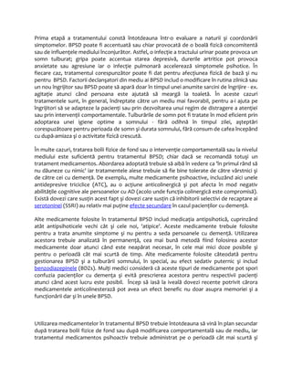 Prima etapă a tratamentului constă întotdeauna într-o evaluare a naturii şi coordonării 
simptomelor. BPSD poate fi accentuată sau chiar provocată de o boală fizică concomitentă 
sau de influenţele mediului înconjurător. Astfel, o infecţie a tractului urinar poate provoca un 
somn tulburat; gripa poate accentua starea depresivă, durerile artritice pot provoca 
anxietate sau agresiune iar o infecţie pulmonară accelerează simptomele psihotice. În 
fiecare caz, tratamentul corespunzător poate fi dat pentru afecţiunea fizică de bază şi nu 
pentru BPSD. Factorii declanşatori din mediu ai BPSD includ o modificare în rutina zilnică sau 
un nou îngrijitor sau BPSD poate să apară doar în timpul unei anumite sarcini de îngrijire - ex. 
agitaţie atunci când persoana este ajutată să meargă la toaletă. În aceste cazuri 
tratamentele sunt, în general, îndreptate către un mediu mai favorabil, pentru a-i ajuta pe 
îngrijitori să se adapteze la pacienţi sau prin dezvoltarea unui regim de distragere a atenţiei 
sau prin intervenţii comportamentale. Tulburările de somn pot fi tratate în mod eficient prin 
adoptarea unei igiene optime a somnului - fără odihnă în timpul zilei, aşteptări 
corespuzătoare pentru perioada de somn şi durata somnului, fără consum de cafea începând 
cu după-amiaza şi o activitate fizică crescută. 
În multe cazuri, tratarea bolii fizice de fond sau o intervenţie comportamentală sau la nivelul 
mediului este suficientă pentru tratamentul BPSD; chiar dacă se recomandă totuşi un 
tratament medicamentos. Abordarea adoptată trebuie să aibă în vedere ca 'în primul rând să 
nu dăuneze cu nimic' iar tratamentele alese trebuie să fie bine tolerate de către vârstnici şi 
de către cei cu demenţă. De exemplu, multe medicamente psihoactive, incluzând aici unele 
antidepresive triciclice (ATC), au o acţiune anticolinergică şi pot afecta în mod negativ 
abilităţile cognitive ale persoanelor cu AD (acolo unde funcţia colinergică este compromisă). 
Există dovezi care susţin acest fapt şi dovezi care susţin că inhibitorii selectivi de recaptare ai 
serotoninei (SSRI) au relativ mai puţine efecte secundare în cazul pacienţilor cu demenţă. 
Alte medicamente folosite în tratamentul BPSD includ medicaţia antipsihotică, cuprinzând 
atât antipsihoticele vechi cât şi cele noi, 'atipice'. Aceste medicamente trebuie folosite 
pentru a trata anumite simptome şi nu pentru a seda persoanele cu demenţă. Utilizarea 
acestora trebuie analizată în permanenţă, cea mai bună metodă fiind folosirea acestor 
medicamente doar atunci când este neapărat necesar, în cele mai mici doze posibile şi 
pentru o perioadă cât mai scurtă de timp. Alte medicamente folosite câteodată pentru 
gestionarea BPSD şi a tulburării somnului, în special, au efect sedativ puternic şi includ 
benzodiazepinele (BDZs). Mulţi medici consideră că aceste tipuri de medicamente pot spori 
confuzia pacienţilor cu demenţa şi evită prescrierea acestora pentru respectivii pacienţi 
atunci când acest lucru este posibil. Încep să iasă la iveală dovezi recente potrivit cărora 
medicamentele anticolinesterază pot avea un efect benefic nu doar asupra memoriei şi a 
funcţionării dar şi în unele BPSD. 
Utilizarea medicamentelor în tratamentul BPSD trebuie întotdeauna să vină în plan secundar 
după tratarea bolii fizice de fond sau după modificarea comportamentală sau de mediu, iar 
tratamentul medicamentos psihoactiv trebuie administrat pe o perioadă cât mai scurtă şi 
 