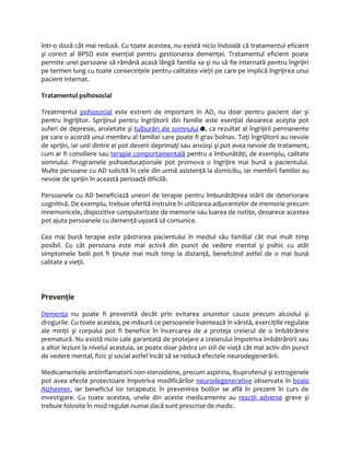 într-o doză cât mai redusă. Cu toate acestea, nu există nicio îndoială că tratamentul eficient 
şi corect al BPSD este esenţial pentru gestionarea demenţei. Tratamentul eficient poate 
permite unei persoane să rămână acasă lângă familia sa şi nu să fie internată pentru îngrijiri 
pe termen lung cu toate consecinţele pentru calitatea vieţii pe care pe implică îngrijirea unui 
pacient internat. 
Tratamentul psihosocial 
Treatmentul psihosocial este extrem de important în AD, nu doar pentru pacient dar şi 
pentru îngrijitor. Sprijinul pentru îngrijitorii din familie este esenţial deoarece aceştia pot 
suferi de depresie, anxietate şi tulburări ale somnului , ca rezultat al îngrijirii permanente 
pe care o acordă unui membru al familiei care poate fi grav bolnav. Toţi îngrijitorii au nevoie 
de sprijin, iar unii dintre ei pot deveni deprimaţi sau anxioşi şi pot avea nevoie de tratament, 
cum ar fi consiliere sau terapie comportamentală pentru a îmbunătăţi, de exemplu, calitate 
somnului. Programele psihoeducaţionale pot promova o îngrijire mai bună a pacientului. 
Multe persoane cu AD solicită în cele din urmă asistenţă la domiciliu, iar membrii familiei au 
nevoie de sprijin în această perioadă dificilă. 
Persoanele cu AD beneficiază uneori de terapie pentru îmbunătăţirea stării de deteriorare 
cognitivă. De exemplu, trebuie oferită instruire în utilizarea adjuvantelor de memorie precum 
mnemonicele, dispozitive computerizate de memorie sau luarea de notiţe, deoarece acestea 
pot ajuta persoanele cu demenţă uşoară să comunice. 
Cea mai bună terapie este păstrarea pacientului în mediul său familial cât mai mult timp 
posibil. Cu cât persoana este mai activă din punct de vedere mental şi psihic cu atât 
simptomele bolii pot fi ţinute mai mult timp la distanţă, benefciind astfel de o mai bună 
calitate a vieţii. 
Prevenţie 
Demenţa nu poate fi prevenită decât prin evitarea anumitor cauze precum alcoolul şi 
drogurile. Cu toate acestea, pe măsură ce persoanele înaintează în vârstă, exerciţiile regulate 
ale minţii şi corpului pot fi benefice în încercarea de a proteja creierul de o îmbătrânire 
prematură. Nu există nicio cale garantată de protejare a creierului împotriva îmbătrânirii sau 
a altor leziuni la nivelul acestuia, se poate doar păstra un stil de viaţă cât mai activ din punct 
de vedere mental, fizic şi social astfel încât să se reducă efectele neurodegenerării. 
Medicamentele antiinflamatorii non-steroidiene, precum aspirina, ibuprofenul şi estrogenele 
pot avea efecte protectoare împotriva modificărilor neurodegenerative observate în boala 
Alzheimer, iar beneficiul lor terapeutic în prevenirea bolilor se află în prezent în curs de 
investigare. Cu toate acestea, unele din aceste medicamente au reacţii adverse grave şi 
trebuie folosite în mod regulat numai dacă sunt prescrise de medic. 
 
