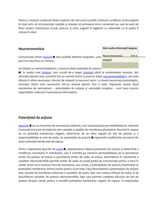 Pentru a menţine conţinutul Brain Explorer cât mai corect posibil, Institutul Lundbeck vă încurajează 
în mod activ să vă prezentaţi reacţiile şi doreşte să primească orice comentarii pe care le aveţi de 
făcut asupra conţinutului actual, precum şi orice sugestii în legătură cu subiectele ce ar putea fi 
incluse în viitor. 
Neurotransmisia 
Comunicarea dintre neuroni este posibilă datorită sinapselor, care 
pot fi ori electrice, ori chimice. 
Mai multe informaţii despre: 
Neurotransmis ia într-o 
sinapsă 
Se iniţiază un semnal bioelectric, cunoscut drept potenţial de acţiune 
, la nivelul unei sinapse, care circulă de-a lungul axonului până la extremitatea acestuia. Aici 
semnalul electric este convertit într-un semnal chimic (cunoscut drept neurotransmiţător), care este 
difuzat în afara neuronului, dincolo de sinapsă, la neuronul vecin. La nivelul neuronului postsinaptic, 
semnalul chimic este reconvertit într-un semnal electric încă o dată. Împreună, aceste două 
mecanisme de semnalizare – potenţialele de acţiune şi semnalele sinaptice – sunt baza tuturor 
capacităţilor creierului în procesarea informaţiilor. 
Potenţialul de acţiune 
Neuron i i au un mecanism de semnalizare elaborat, care se bazează pe permeabilitatea lor selectivă 
la anumiţi ioni şi pe circulaţia lor prin canalele şi spaţiile din membrana plasmatică. Neuronii în repaus 
au un potenţial membranar negativ, determinat de un eflux regulat de ioni de potasiu şi o 
impermeabilitate la ionii de sodiu, iar potenţialul de acţiune reprezintă modificările tranzitorii din 
acest potenţial membranar de repaus. 
Pentru majoritatea tipurilor de axoni , depolarizarea iniţiază potenţialul de acţiune şi determină o 
modificare tranzitorie în membrană, care îi schimbă pe moment permeabilitatea de la permiterea 
ionilor de potasiu să treacă la permiterea ionilor de sodiu să treacă. Deschiderea în membrană a 
canalelor electrosensibile permite ionilor de sodiu să scadă gradul de concentraţie pentru a intra în 
celulă. Acest lucru produce faza de ascensiune, sau urcare, a potenţialului de acţiune, însemnând că 
potenţialul membranar devine pozitiv pentru scurt timp. Faza descendentă a potenţialului de acţiune 
este cauzată de închiderea ulterioară a canalelor de sodiu, fapt care reduce influxul de sodiu, şi de 
deschiderea canalelor de potasiu electrosensibile, fapt care permite creşterea efluxului de ioni de 
potasiu dinspre celulă, pentru a restabili potenţialul membranar negativ de repaus. În majoritatea 
 