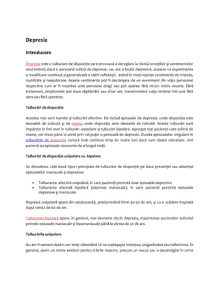 Depresia 
Introducere 
Depresia este o tulburare de dispoziţie care provoacă o dereglare la nivelul emoţiilor şi sentimentelor 
unui individ; dacă o persoană suferă de depresie, sau are o boală depresivă, aceasta va experimenta 
o modificare continuă şi generalizată a stării sufleteşti, având în mod repetat sentimente de tristeţe, 
inutilitate şi neajutorare. Aceste sentimente pot fi declanşate de un eveniment din viaţa persoanei 
respective cum ar fi moartea unei persoane dragi sau pot apărea fără niciun motiv anume. Fără 
tratament, simptomele pot dura săptămâni sau chiar ani, transformând viaţa victimei într-una fără 
sens sau fără speranţe. 
Tulburări de dispoziţie 
Acestea mai sunt numite şi tulburări afective. Ele includ episoade de depresie, unde dispoziţia este 
deosebit de scăzută şi de manie, unde dispoziţia este deosebit de ridicată. Aceste tulburări sunt 
împărţite în linii mari în tulburări unipolare şi tulburări bipolare. Aproape toţi pacienţii care suferă de 
manie, vor trece până la urmă prin cel puţin o perioadă de depresie. Durata episoadelor singulare în 
tulburările de dispoziţie variază însă continuă timp de multe luni dacă sunt lăsate netratate. Unii 
pacienţi au episoade recurente de-a lungul vieţii. 
Tulburări de dispoziţie unipolare vs. bipolare 
Se deosebesc cele două tipuri principale de tulburare de dispoziţie pe baza prezenţei sau absenţei 
episoadelor maniacale şi depresive: 
· Tulburarea afectivă unipolară, în care pacienţii prezintă doar episoade depresive 
· Tulburarea afectivă bipolară (depresia maniacală), în care pacienţii prezintă episoade 
depresive şi maniacale. 
Depresia unipolară apare din adolescenţă, predominând între 40-50 de ani, şi cu o scădere treptată 
după vârsta de 60 de ani. 
Tulburarea bipolară apare, în general, mai devreme decât depresia, majoritatea pacienţilor suferind 
primele episoade maniacale şi hipomaniacale până la vârsta de 20 de ani. 
Tulburările unipolare 
Nu am fi oameni dacă n-am simţi câteodată că ne copleşeşte tristeţea, singurătatea sau nefericirea. În 
general, avem un motiv evident pentru trăirile noastre, precum un necaz sau o dezamăgire în urma 
 
