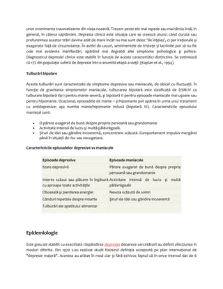 unor evenimente traumatizante din viaţa noastră. Trecem peste ele mai repede sau mai târziu însă, în 
general, în câteva săptămâni. Depresia clinică este situaţia care se creează atunci când durata sau 
profunzimea acestor trăiri devine atât de mare încât nu mai sunt deloc 'de înţeles’, ci par iraţionale şi 
exagerate faţă de circumstanţe. În astfel de cazuri, sentimentele de tristeţe şi lacrimile pot să nu fie 
cele mai evidente manifestări, apărând mai degrabă alte simptome psihologice şi psihice. 
Diagnosticul depresiei clinice este stabilit în funcţie de aceste caracteristici distinctive. Se estimează 
că 17% din populaţie suferă de depresie într-o anumită etapă a vieţii (Kaplan et al., 1994). 
Tulburări bipolare 
Aceste tulburări sunt caracterizate de simptome depresive sau maniacale, de obicei cu fluctuaţii. În 
funcţie de gravitatea simptomelor maniacale, tulburarea bipolară este clasificată de DSM-IV ca 
tulburare bipolară tip I pentru manie severă, şi bipolară II pentru episoade maniacale mai uşoare sau 
pentru hipomanie. Ocazional, episoadele de manie – şi hipomanie pot apărea în urma unui tratament 
cu antidepresive; aşa numita manie/hipomanie indusă (bipolară III). Caracteristicile episodului 
maniacal sunt: 
· O părere exagerat de bună despre propria persoană sau grandomanie 
· Activitate intensă de lucru şi multă pălăvrăgeală. 
· Şiruri de idei sau gândire incoerentă, concentrare scăzută. Comportament impulsiv mergând 
până în situaţii de risc sau necugetare. 
Caracteristicile episoadelor depresive vs maniacale 
Episoade depresive Episoade maniacale 
Stare depresivă Părere exagerat de bună despre propria 
persoană sau grandomanie 
Interes scăzut sau plăcere în legătură 
cu aproape toate activităţile 
Activitate intensă de lucru şi multă 
pălăvrăgeală 
Oboseală şi pierderea energiei Nevoia scăzută de somn 
Gânduri repetate despre moarte Şiruri de idei sau gândire incoerentă 
Tulburări ale apetitului alimentar 
Epidemiologie 
Este greu de stabilit cu exactitate răspândirea depresiei deoarece cercetătorii au definit afecţiunea în 
moduri diferite. Din 1970 s-au realizat studii folosind definiţia acceptată pe plan internaţional de 
"depresie majoră". Acestea au arătat în mod clar şi fără echivoc faptul că în orice interval dat de 6 
 