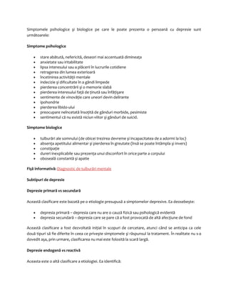 Simptomele psihologice şi biologice pe care le poate prezenta o persoană cu depresie sunt 
următoarele: 
Simptome psihologice 
· stare abătută, nefericită, deseori mai accentuată dimineaţa 
· anxietate sau iritabilitate 
· lipsa interesului sau a plăcerii în lucrurile cotidiene 
· retragerea din lumea exterioară 
· încetinirea activităţii mentale 
· indecizie şi dificultate în a gândi limpede 
· pierderea concentrării şi o memorie slabă 
· pierderea interesului faţă de ţinută sau înfăţişare 
· sentimente de vinovăţie care uneori devin delirante 
· ipohondrie 
· pierderea libido-ului 
· preocupare neîncetată însoţită de gânduri morbide, pesimiste 
· sentimentul că nu există niciun viitor şi gânduri de suicid. 
Simptome biologice 
· tulburări ale somnului (de obicei trezirea devreme şi incapacitatea de a adormi la loc) 
· absenţa apetitului alimentar şi pierderea în greutate (însă se poate întâmpla şi invers) 
· constipaţie 
· dureri inexplicabile sau prezenţa unui disconfort în orice parte a corpului 
· oboseală constantă şi apatie 
Fişă informativă: Diagnostic de tulburări mentale 
Subtipuri de depresie 
Depresie primară vs secundară 
Această clasificare este bazată pe o etiologie presupusă a simptomelor depresive. Ea deosebeşte: 
· depresia primară – depresia care nu are o cauză fizică sau psihologică evidentă 
· depresia secundară – depresia care se pare că a fost provocată de altă afecţiune de fond 
Această clasificare a fost dezvoltată iniţial în scopuri de cercetare, atunci când se anticipa ca cele 
două tipuri să fie diferite în ceea ce priveşte simptomele şi răspunsul la tratament. În realitate nu s-a 
dovedit aşa, prin urmare, clasificarea nu mai este folosită la scară largă. 
Depresie endogenă vs reactivă 
Aceasta este o altă clasificare a etiologiei. Ea identifică: 
 