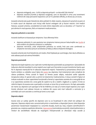 · depresia endogenă, care – la fel ca depresia primară – se dezvoltă 'din interior' 
· depresia reactivă (numită şi depresia exogenă), care se dezvoltă în urma unui eveniment 
nefericit din viaţa persoanei respective cum ar fi o pierdere dificilă, un divorţ sau un exces. 
Această schemă este puţin folosită de către psihiatri în zilele noastre, deoarece în practică se pare că 
în multe cazuri de depresie sunt incluşi atât factori endogeni cât şi factori reactivi. Unii medicii 
folosesc această schemă, considerând că multe dintre depresiile care se dovedesc a fi ‘reactive’ se 
pot elimina în mod spontan, fără un tratament medicamentos. 
Depresie psihotică vs nevrotică 
Această clasificare se bazează pe simptome. Face diferenţa între: 
· depresia psihotică, în care pacientul are simptome intense precum halucinaţiile sau iluziile şi 
este evident că a pierdut contactul cu realitatea 
· depresie nevrotică, unde simptomele psihotice nu există, însă care este combinată cu 
simptome nevrotice precum anxietatea şi fobia şi câteva simptome biologice. 
Această schemă este încă folosită de unii medici, fiind înţeleasă pe scară largă, chiar dacă utilitatea sa 
este adesea pusă sub semnul întrebării. 
Depresia postnatală 
Depresia de după naşterea unui copil este numită depresie postnatală sau postpartum. Episoadele de 
tulburare afectivă rezultate în urma naşterii unui copil sunt frecvente şi se pot transforma foarte uşor 
fie în depresie maniacală fie în tulburare depresivă majoră. Tratamentul şi prezentarea clinică sunt 
foarte similare cu celelalte cazuri tipice de manie sau depresie, însă tratamentul este complicat de 
câteva probleme. Prima constă în faptul că femeia poate alăpta, reducând astfel opţiunile 
terapeutice alese, în special cele cu privire la tratamentul medicamentos. A doua constă în faptul că 
trebuie evaluată nu doar capacitatea funcţională a femeii şi capacitatea acesteia de a avea grijă de ea 
ci şi capacitatea acesteia de a avea grijă de copilul ei şi de a stabili o legătură cu copilul. A treia se 
referă la faptul că aceasta este o perioadă ce include un stres fizic şi social enorm. De fapt, episoadele 
de manie sau depresie sunt aproape la fel de întâlnite şi la taţi şi la mame după naşterea unui copil. 
Aceste afecţiuni sunt adesea trecute cu vederea din cauza unei mari tulburări a somnului şi a 
activităţii care sunt asociate cu venirea pe lume a unui copil. 
Depresia atipică 
Acesta este un subtip specific de depresie care nu se încadrează în alte criterii de subtipuri de 
depresie. Depresia atipică este caracterizată printr-o reactivitate a dispoziţiei (atunci când dispoziţia 
pacientului reacţionează neaşteptat la o anumită situaţie, bună sau rea), creştere semnificativă în 
greutate sau creşterea apetitului alimentar, hipersomnia (somnolenţa excesivă), retard psihomotor şi 
niveluri de sensibilitate ridicată de respingere interpersonală ce afectează viaţa socială şi 
 