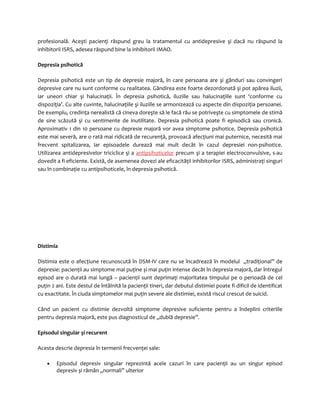 profesională. Aceşti pacienţi răspund greu la tratamentul cu antidepresive şi dacă nu răspund la 
inhibitorii ISRS, adesea răspund bine la inhibitorii IMAO. 
Depresia psihotică 
Depresia psihotică este un tip de depresie majoră, în care persoana are şi gânduri sau convingeri 
depresive care nu sunt conforme cu realitatea. Gândirea este foarte dezordonată şi pot apărea iluzii, 
iar uneori chiar şi halucinaţii. În depresia psihotică, iluziile sau halucinaţiile sunt ‘conforme cu 
dispoziţia’. Cu alte cuvinte, halucinaţiile şi iluziile se armonizează cu aspecte din dispoziţia persoanei. 
De exemplu, credinţa nerealistă că cineva doreşte să le facă rău se potriveşte cu simptomele de stimă 
de sine scăzută şi cu sentimente de inutilitate. Depresia psihotică poate fi episodică sau cronică. 
Aproximativ 1 din 10 persoane cu depresie majoră vor avea simptome psihotice. Depresia psihotică 
este mai severă, are o rată mai ridicată de recurenţă, provoacă afecţiuni mai puternice, necesită mai 
frecvent spitalizarea, iar episoadele durează mai mult decât în cazul depresiei non-psihotice. 
Utilizarea antidepresivelor triciclice şi a antipsihoticelor precum şi a terapiei electroconvulsive, s-au 
dovedit a fi eficiente. Există, de asemenea dovezi ale eficacităţii inhibitorilor ISRS, administraţi singuri 
sau în combinaţie cu antipsihoticele, în depresia psihotică. 
Distimia 
Distimia este o afecţiune recunoscută în DSM-IV care nu se încadrează în modelul „tradiţional” de 
depresie: pacienţii au simptome mai puţine și mai puţin intense decât în depresia majoră, dar întregul 
episod are o durată mai lungă – pacienţii sunt deprimaţi majoritatea timpului pe o perioadă de cel 
puţin 2 ani. Este destul de întâlnită la pacienţii tineri, dar debutul distimiei poate fi dificil de identificat 
cu exactitate. În ciuda simptomelor mai puţin severe ale distimiei, există riscul crescut de suicid. 
Când un pacient cu distimie dezvoltă simptome depresive suficiente pentru a îndeplini criteriile 
pentru depresia majoră, este pus diagnosticul de „dublă depresie”. 
Episodul singular și recurent 
Acesta descrie depresia în termenii frecvenţei sale: 
· Episodul depresiv singular reprezintă acele cazuri în care pacienţii au un singur episod 
depresiv și rămân „normali” ulterior 
 