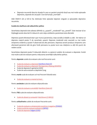 · Depresia recurentă descrie situaţia în care un pacient prezintă două sau mai multe episoade 
depresive, separate de cel puţin 2 luni de funcţie „normală”. 
Atât DSM-IV cât și ICD-10 fac distincţie între episodul depresiv singular și episoadele depresive 
recurente. 
Scalele de clasificare ale tulburărilor psihice 
Severitatea depresiei este adesea definită ca „ușoară”, „moderată” sau „severă”. Este necesar să se 
înţeleagă aceste descrieri în măsura în care viaţa cotidiană a pacientului este afectată: 
Depresia ușoară afectează doar ușor munca pacientului, viaţa socială și relaţiile cu alţii. De reţinut că 
depresia majoră poate fi de severitate ușoară. Depresia moderată este asociată cu mai multe 
simptome evidente și poate fi observată de alte persoane. Depresia severă produce simptome care 
afectează pacientul atât de grav încât persoana nu poate lucra sau relaţiona cu alţii din punct de 
vedere social. 
Severitatea depresiei poate fi măsurată obiectiv cu ajutorul scalelor de evaluare a depresiei. Există 
mai multe scale de evaluare pentru măsurarea severităţii tulburărilor psihice. 
Pentru depresie scalele de evaluare cele mai frecvente sunt: 
· Scala de evaluare a depresiei Hamilton (Ham-D) 
· Scala de evaluare a depresie i Montgomery-Åsberg (MADRS) 
· Scala de depresie în geriatrie (GDS) 
· Scala de auto-evaluare a depresiei Zung 
Pentru manie scala de evaluare cel mai frecvent folosită este: 
· Scala de evaluare a maniei la tineri 
Pentru anxietate scala de evaluare obișnuită este: 
· Scala de evaluare a anxietăţi i Hamilton (Ham-A) 
Pentru TOC scala de evaluare obișnuită este: 
· Scala de obsesii şi compulsi i Yale-Brown (Y-BOCS) 
Pentru schizofrenie scalele de evaluare frecvente sunt: 
· Scala de evaluare a simptomelor pozitive și negative (PANSS) 
· Scala scurtă de evaluare psihiatrică (BPRS) 
· Scala de depresie Calgary (CDS) 
 