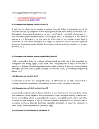 Alte scale generale folosite în psihiatrie includ: 
· Evaluarea globală a funcţionării (GAF) 
· Impresia clinică globală (CGI) 
Scala de evaluare a depresiei Hamilton (Ham-D) 
O scală frecvent folosită pentru a evalua severitatea depresiei. Scala a fost dezvoltată pentru a fi 
utilizată în principal la pacienţii care au fost deja diagnosticaţi ca suferind de tulburări afective. Există 
două adaptări ale acestei scale cu ajutorul a 21 sau 17 itemi (HAM-D 21 ) și (HAM-D 17 ) unde scala cu 17 
itemi folosește doar primele 17 întrebări ale scalei integrale. Item-ul 18 este împărţit în două întrebări 
separate a și b. Întrebarea b nu face parte din scala iniţială și, prin urmare, nu este luată în 
considerare la scorul total. Întrebările sunt legate de simptome precum dispoziţia depresivă, 
sentimente de vinovăţie, suicid, tulburări ale somnului, nivele de anxietate și pierderea în greutate 
(Hamilton, 1960). 
Scala de evaluare a depresiei Montgomery-Åsberg (MADRS) 
Iniţial o sub-scală a Scalei de evaluare psihopatologică generală care a fost dezvoltată de 
Montgomery and Åsberg (1979). Această scală a fost concepută pentru a măsura modificările de 
tratament în depresie. Aceasta măsoară severitatea multor simptome de depresie precum dispoziţia 
și tristeţea, tensiunea, somnul, apetitul, energia, concentrarea, suicidul și neliniştea (Montgomery și 
Åsberg, 1979). 
Scala de evaluare a maniei la tineri 
Această scală cu 11 itemi este concepută pentru a fi administrată de un medic clinic instruit. O 
evaluare a severităţii este efectuată pentru fiecare din itemi pe baza interviului cu pacientul. 
Scala de evaluare a anxietăţii Hamilton (Ham-A) 
Această scală constă din 14 itemi, fiecare definit de o serie de simptome. Fiind una dintre primele 
scale de evaluare dezvoltate pentru a măsura severitatea simptomatologiei anxietăţii, această scală a 
devenit o măsură larg folosită și acceptată pentru evaluarea anxietăţii în studiile clinice. Scala a fost 
introdusă de Max Hamilton în 1959 și măsoară severitatea simptomelor de anxietate precum 
anxietatea, tensiunea, dispoziţia deprimată, palpitaţiile, dificultăţile de respiraţie, tulburările de 
somn, agitaţia și alte simptome fizice (Hamilton, 1959). 
Scala de obsesii şi compulsii Yale-Brown (Y-BOCS) 
 