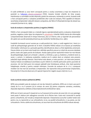 O scală echilibrată cu zece itemi concepută pentru a evalua severitatea și tipul de simptome la 
pacienţii cu Tulburare obsesiv-compulsivă (TOC). Aceasta include criteriile de timp ocupat, 
interferenţa cu activităţile sociale obișnuite, gradul de extenuare, rezistenţă și control. Această scală 
a fost concepută pentru a soluţiona problemele altor scale de evaluare, fiind capabilă să măsoare 
severitatea simptomelor tulburării obsesiv-compulsive, dar fără a fi influenţată de tipul de obsesii sau 
compulsii (Gorman et al., 1989). 
Scala de evaluare a simptomelor pozitive și negative (PANSS) 
PANSS a fost concepută iniţial ca o metodă riguros operaţionalizată pentru evaluarea simptomelor 
pozitive, negative și altor tipuri de simptome în schizofrenie. Criteriile PANSS derivă din informaţiile 
comportamentale observate în timpul interviului, plus un interviu clinic și raportări ale personalului 
din spital care acordă asistenţă primară sau ale membrilor familiei (Kay et al., 1987). 
Evaluările furnizează scoruri sumare pe o scală pozitivă de 7 itemi, o scală negativă de 7 itemi și o 
scală de psihopatologie generale de 16 itemi. Evaluările PANSS trebuie să se bazeze pe totalitatea 
informaţiilor referitoare la o perioadă specifică, identificată de obicei ca fiind săptămâna anterioară. 
Fiecare dintre cei 30 itemi este însoţit de o definiţie specifică, precum și criterii de ancorare detaliate 
pentru toate cele șapte puncte de evaluare. Aceste șapte puncte reprezintă niveluri tot mai ridicate 
de psihopatologie, după cum urmează: 1, absent; 2, minimal; 3, ușor; 4, moderat; 5, moderat sever; 6, 
sever; 7, extrem. In realizarea evaluărilor, medicul are în vedere dacă un simptom este prezent, 
judecând după definiţia itemului. Dacă itemul este absent, el este punctat 1, iar dacă este prezent, 
medicul trebuie să stabilească severitatea sa prin referire la criteriile particulare pentru punctele de 
ancorare. Cel mai înalt punct de evaluare aplicabil este întotdeauna atribuit, chiar dacă pacientul 
îndeplinește criteriile și pentru evaluări inferioare. Punctele de evaluare de la 2 la 7 corespund 
nivelelor tot mai mari de severitate a simptomelor. Ele reprezintă cheia proeminenţei simptomelor, 
frecvenţei lor în faza de observare și în special impactul lor negativ asupra vieţii de zi cu zi. 
Scala scurtă de evaluare psihiatrică (BPRS) 
BPRS este probabil scala de evaluare cel mai des folosită în psihiatrie. BPRS are 16 itemi care pot fi 
clasaţi de la a nu fi prezent (0) la extrem de sever (6) pentru simptome somatice, anxietate, 
dispoziţie depresivă, ostilitate și halucinaţii (Overall and Boodman 1962). 
BPRS are 16 itemi care pot fi clasaţi de la a nu fi prezent (0) la extrem de sever (6). Un scor patologic 
total poate fi obţinut prin adăugarea scorurilor de la fiecare item. Scala este construită în esenţă 
pentru schizofrenie, dar include și simptomele depresiei. Interpretarea scorurilor scalelor totale este 
pentru 0-9, nu reprezintă un caz schizoafectiv; 10-20, caz posibil schizoafectiv; 21 sau peste, caz clar 
schizoafectiv. Pentru stările de schizofrenie, cei zece itemi de schizofrenie din BPRS trebuie adunaţi. 
 