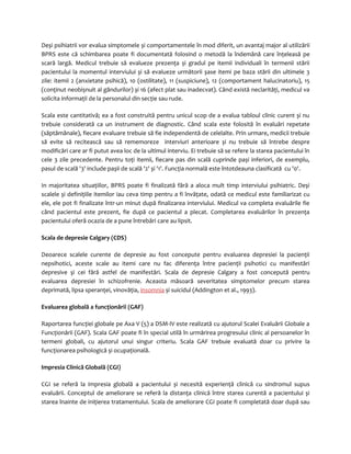 Deși psihiatrii vor evalua simptomele și comportamentele în mod diferit, un avantaj major al utilizării 
BPRS este că schimbarea poate fi documentată folosind o metodă la îndemână care înţeleasă pe 
scară largă. Medicul trebuie să evalueze prezenţa și gradul pe itemii individuali în termenii stării 
pacientului la momentul interviului și să evalueze următorii șase itemi pe baza stării din ultimele 3 
zile: itemii 2 (anxietate psihică), 10 (ostilitate), 11 (suspiciune), 12 (comportament halucinatoriu), 15 
(conţinut neobișnuit al gândurilor) și 16 (afect plat sau inadecvat). Când există neclarităţi, medicul va 
solicita informaţii de la personalul din secţie sau rude. 
Scala este cantitativă; ea a fost construită pentru unicul scop de a evalua tabloul clinic curent și nu 
trebuie considerată ca un instrument de diagnostic. Când scala este folosită în evaluări repetate 
(săptămânale), fiecare evaluare trebuie să fie independentă de celelalte. Prin urmare, medicii trebuie 
să evite să recitească sau să rememoreze interviuri anterioare și nu trebuie să întrebe despre 
modificări care ar fi putut avea loc de la ultimul interviu. Ei trebuie să se refere la starea pacientului în 
cele 3 zile precedente. Pentru toţi itemii, fiecare pas din scală cuprinde pași inferiori, de exemplu, 
pasul de scală '3' include pașii de scală '2' și '1'. Funcţia normală este întotdeauna clasificată cu '0'. 
In majoritatea situaţiilor, BPRS poate fi finalizată fără a aloca mult timp interviului psihiatric. Deși 
scalele și definiţiile itemilor iau ceva timp pentru a fi învăţate, odată ce medicul este familiarizat cu 
ele, ele pot fi finalizate într-un minut după finalizarea interviului. Medicul va completa evaluările fie 
când pacientul este prezent, fie după ce pacientul a plecat. Completarea evaluărilor în prezenţa 
pacientului oferă ocazia de a pune întrebări care au lipsit. 
Scala de depresie Calgary (CDS) 
Deoarece scalele curente de depresie au fost concepute pentru evaluarea depresiei la pacienţii 
nepsihotici, aceste scale au itemi care nu fac diferenţa între pacienţii psihotici cu manifestări 
depresive şi cei fără astfel de manifestări. Scala de depresie Calgary a fost concepută pentru 
evaluarea depresiei în schizofrenie. Aceasta măsoară severitatea simptomelor precum starea 
deprimată, lipsa speranţei, vinovăţia, insomnia și suicidul (Addington et al., 1993). 
Evaluarea globală a funcţionării (GAF) 
Raportarea funcţiei globale pe Axa V (5) a DSM-IV este realizată cu ajutorul Scalei Evaluării Globale a 
Funcţionării (GAF). Scala GAF poate fi în special utilă în urmărirea progresului clinic al persoanelor în 
termeni globali, cu ajutorul unui singur criteriu. Scala GAF trebuie evaluată doar cu privire la 
funcţionarea psihologică și ocupaţională. 
Impresia Clinică Globală (CGI) 
CGI se referă la impresia globală a pacientului și necesită experienţă clinică cu sindromul supus 
evaluării. Conceptul de ameliorare se referă la distanţa clinică între starea curentă a pacientului și 
starea înainte de iniţierea tratamentului. Scala de ameliorare CGI poate fi completată doar după sau 
 
