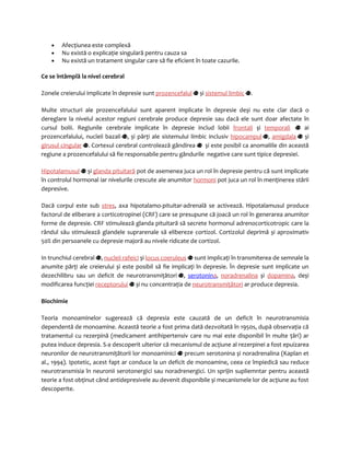 · Afecţiunea este complexă 
· Nu există o explicaţie singulară pentru cauza sa 
· Nu există un tratament singular care să fie eficient în toate cazurile. 
Ce se întâmplă la nivel cerebral 
Zonele creierului implicate în depresie sunt prozencefalul și sistemul limbic . 
Multe structuri ale prozencefalului sunt aparent implicate în depresie deși nu este clar dacă o 
dereglare la nivelul acestor regiuni cerebrale produce depresie sau dacă ele sunt doar afectate în 
cursul bolii. Regiunile cerebrale implicate în depresie includ lobii frontali și temporali ai 
prozencefalului, nucleii bazali , și părţi ale sistemului limbic inclusiv hipocampul , amigdala și 
girusul cingular . Cortexul cerebral controlează gândirea și este posibil ca anomaliile din această 
regiune a prozencefalului să fie responsabile pentru gândurile negative care sunt tipice depresiei. 
Hipotalamusul și glanda pituitară pot de asemenea juca un rol în depresie pentru că sunt implicate 
în controlul hormonal iar nivelurile crescute ale anumitor hormoni pot juca un rol în menţinerea stării 
depresive. 
Dacă corpul este sub stres, axa hipotalamo-pituitar-adrenală se activează. Hipotalamusul produce 
factorul de eliberare a corticotropinei (CRF) care se presupune că joacă un rol în generarea anumitor 
forme de depresie. CRF stimulează glanda pituitară să secrete hormonul adrenocorticotropic care la 
rândul său stimulează glandele suprarenale să elibereze cortizol. Cortizolul deprimă și aproximativ 
50% din persoanele cu depresie majoră au nivele ridicate de cortizol. 
In trunchiul cerebral , nucleii rafeici și locus coeruleus sunt implicaţi în transmiterea de semnale la 
anumite părţi ale creierului și este posibil să fie implicaţi în depresie. În depresie sunt implicate un 
dezechilibru sau un deficit de neurotransmiţători , serotonin a , noradrenalina și dopamina, deși 
modificarea funcţiei receptorului și nu concentraţia de neurotransmiţători ar produce depresia. 
Biochimie 
Teoria monoaminelor sugerează că depresia este cauzată de un deficit în neurotransmisia 
dependentă de monoamine. Această teorie a fost prima dată dezvoltată în 1950s, după observaţia că 
tratamentul cu rezerpină (medicament antihipertensiv care nu mai este disponibil în multe ţări) ar 
putea induce depresia. S-a descoperit ulterior că mecanismul de acţiune al rezerpinei a fost epuizarea 
neuronilor de neurotransmiţătorii lor monoaminici precum serotonina și noradrenalina (Kaplan et 
al., 1994). Ipotetic, acest fapt ar conduce la un deficit de monoamine, ceea ce împiedică sau reduce 
neurotransmisia în neuronii serotonergici sau noradrenergici. Un sprijin supliemntar pentru această 
teorie a fost obţinut când antidepresivele au devenit disponibile și mecanismele lor de acţiune au fost 
descoperite. 
 