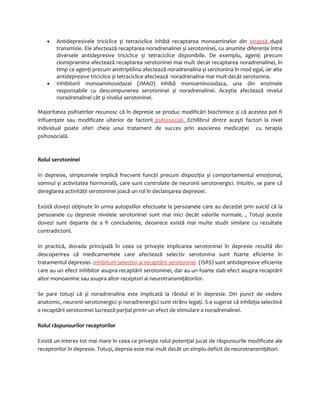 · Antidepresivele triciclice și tetraciclice inhibă recaptarea monoaminelor din sinapsă după 
transmisie. Ele afectează recaptarea noradrenalinei și serotoninei, cu anumite diferenţe între 
diversele antidepresive triciclice și tetraciclice disponibile. De exemplu, agenţi precum 
clomipramina afectează recaptarea serotoninei mai mult decat recaptarea noradrenalinei, în 
timp ce agenţi precum amitriptilina afectează noradrenalina și serotonina în mod egal, iar alte 
antidepresive triciclice și tetraciclice afectează noradrenalina mai mult decât serotonina. 
· Inhibitorii monoaminoxidazei (IMAO) inhibă monoaminoxidaza, una din enzimele 
responsabile cu descompunerea serotoninei și noradrenalinei. Aceştia afectează nivelul 
noradrenalinei cât și nivelul serotoninei. 
Majoritatea psihiatrilor recunosc că în depresie se produc modificări biochimice și că acestea pot fi 
influenţate sau modificate ulterior de factorii psihosociali. Echilibrul dintre aceşti factori la nivel 
individual poate oferi cheia unui tratament de succes prin asocierea medicaţiei cu terapia 
psihosocială. 
Rolul serotoninei 
In depresie, simptomele implică frecvent funcţii precum dispoziţia și comportamentul emoţional, 
somnul și activitatea hormonală, care sunt controlate de neuronii serotonergici. Intuitiv, se pare că 
dereglarea activităţii serotoninei joacă un rol în declanşarea depresiei. 
Există dovezi obţinute în urma autopsiilor efectuate la persoanele care au decedat prin suicid că la 
persoanele cu depresie nivelele serotoninei sunt mai mici decât valorile normale. , Totuși aceste 
dovezi sunt departe de a fi concludente, deoarece există mai multe studii similare cu rezultate 
contradictorii. 
In practică, dovada principală în ceea ce priveşte implicarea serotoninei în depresie rezultă din 
descoperirea că medicamentele care afectează selectiv serotonina sunt foarte eficiente în 
tratamentul depresiei. Inhibitorii selectivi ai recaptării serotoninei (ISRS) sunt antidepresive eficiente 
care au un efect inhibitor asupra recaptării serotoninei, dar au un foarte slab efect asupra recaptării 
altor monoamine sau asupra altor receptori ai neurotransmiţătorilor. 
Se pare totuși că și noradrenalina este implicată la rândul ei în depresie. Din punct de vedere 
anatomic, neuronii serotonergici și noradrenergici sunt strâns legaţi. S-a sugerat că inhibiţia selectivă 
a recaptării serotoninei lucrează parţial printr-un efect de stimulare a noradrenalinei. 
Rolul răspunsurilor receptorilor 
Există un interes tot mai mare în ceea ce priveşte rolul potenţial jucat de răspunsurile modificate ale 
receptorilor în depresie. Totuși, deprsia este mai mult decât un simplu deficit de neurotransmiţători. 
 