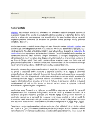 alimentare 
. . Afecţiuni cardiace . 
Comorbiditate 
Depres ia este deseori asociată cu anxietatea iar anxietatea este un simptom obișnuit al 
depresiei. Relaţia dintre aceste două tulburări este încă studiată și va beneficia de mai mare 
atenţie în viitor, dar suprapunerea este semnificativă. Aproape jumătate dintre pacienţii 
depresivi prezintă simptome de anxietate iar jumătate dintre pacienţii anxioși prezintă 
simptome depresive. 
Anxietatea nu este o cerinţă pentru diagnosticarea depresiei majore, tulburării bipolare sau 
distimiei așa cum este prezentat în DSM-IV (Asociaţia Americană de Psihiatrie, 1994) sau ICD- 
10 (Organizaţia Mondială a Sănătăţii, 1992), în care tulburările de dispoziţie și tulburările de 
anxietate sunt recunoscute ca boli separate și distincte. Totuși, ideea că ele se bazează pe un 
continuum al bolii nu a fost niciodată complet abandonată și conceptul se sprijină pe faptul 
că fost descris în mod repetat un grup de pacienţi „intermediari’ cu simptome de anxietate și 
de depresie (Angst, 1997). Există indicii conform cărora anxietatea este unul dintre cele mai 
predominante simptome în depresia clinică și că atât evaluarea cât și tratamentul anxietăţii 
severe prezintă o importanţă vitală în tratamentul cu succes al depresiei. 
Un studiu epidemiologic recent desfăşurat sub auspiciile Organizaţiei Mondiale a Sănătăţii, 
cu privire la asocierea dintre anxietate și depresie (Sartorius et al., 1996), a confirmat 
asocierile dintre cele două tulburări. Simptomele de anxietate sunt aparent mai pronunţate 
la vârstnicii depresivi și la pacienţii cu afecţiuni medicale concomitente. O altă autoritate în 
domeniu(Liebowitz, 1993) a confirmat apariţia concomitentă a celor două tulburări și a 
sugerat că simptomele de anxietate ar trebui să fie luate în considerare când se evaluează 
antidepresivul cel mai potrivit pentru un anumit pacient pentru a optimiza rezultatul 
tratamentului și pentru a grăbi recuperarea. 
Anxietatea apare frecvent ca o tulburare comorbidă cu depresia, cu 42-72% din pacienţii 
depresivi raportând simptome de îngrijorare, anxietate psihică și anxietate somatică de o 
severitate cel puţin moderată (Fawcett and Kravitz, 1983); acești pacienţi depresivi cu 
anxietate crescută au o perioadă de recuperare mai mare, prezintă o rată crescută de 
tratamente medicamentoase multiple, o mai mare incidenţă de suicid și episoade depresive 
mai frecvente. Acest model a fost confirmat şi în alte analize (Joffe et al., 1993; Angst, 1997). 
Severitatea crescută a depresiei asociate cu anxietate a fost subliniată într-un studiu realizat 
de Coryell et al. (1988) în care simptomele depresive ale pacienţilor au fost raportate ca fiind 
semnificativ mai severe la cei cu atacuri de panică decât la pacienţii care nu aveau atacuri de 
 