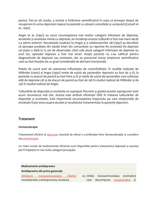 panică. Într-un alt studiu, a existat o întârziere semnificativă în ceea ce priveşte timpul de 
recuperare în urma depresiei majore la pacienţii cu obsesii comorbide și compulsii (Coryell et 
al., 1992). 
Angst et al. (1997) au cerut recunoașterea mai multor categorii inferioare de depresie, 
anxietate și anxietate mixtă cu depresie, iar incidenţa acestor tulburări a fost mai mare decât 
s-a admis anterior. Rezultatele studiului lui Angst și a colaboratorilor săi (1997) au dezvăluit 
că aproape jumătate din adulţii tineri din comunitate au raportat fie anxietate fie depresie 
cel puţin o dată la 15 ani de observaţie; când cele două categorii inferioare de depresie au 
avut loc, episodul depresiv a fost mai sever. Acești pacienţi nu s-au calificat pentru 
diagnosticele de depresie sau anxietate, dar au prezentat totuși simptome semnificative 
care au fost însoţite de un grad considerabil de afectare funcţională. 
Ratele de suicid sunt de asemenea influenţate de comorbiditate. În studiile realizate de 
Wålinder (2000) și Angst (1997) ratele de suicid ale pacienţilor depresivi au fost de 5-7%, la 
pacienţii cu atacuri de panică au fost între 4-7% și ratele de suicid ale pacienţilor care sufereau 
atât de depresie cât și de atacuri de panică au fost de 19% în studiul realizat de Wålinder și de 
29% în studiul realizat de Angst. 
Tulburările de dispoziţie și anxietate se suprapun frecvent și gradul acestei suprapuneri este 
acum recunoscut mai clar. Acesta este atribuit eficienţei ISRS în tratarea tulburărilor de 
dispoziţie și anxietate. Este importantă recunoașterea impactului pe care simptomele de 
anxietate îl pot avea asupra duratei și rezultatului tratamentului la pacienţii depresivi. 
Tratament 
Farmacoterapia 
Tratamentul eficient al depresiei necesită de obicei o combinaţie între farmacoterapie și consiliere 
sau psihoterapie. 
Un mare număr de medicamente eficiente sunt disponibile pentru tratamentul depresiei și acestea 
pot fi împărţite în mai multe categorii principale: 
Medicamente antidepresive 
Antidepresive din prima generaţie 
Inhibitori i monoaminoxidazei (IMAO) ex. 
moclobemida, tranilcipromina, fenelzina 
Inhibă monoaminoxidaza enzimatică 
care descompune noradrenalina și 
 