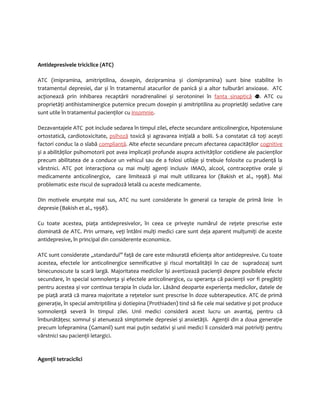 Antidepresivele triciclice (ATC) 
ATC (imipramina, amitriptilina, doxepin, dezipramina și clomipramina) sunt bine stabilite în 
tratamentul depresiei, dar și în tratamentul atacurilor de panică și a altor tulburări anxioase. ATC 
acţionează prin inhibarea recaptării noradrenalinei și serotoninei în fanta sinaptică . ATC cu 
proprietăţi antihistaminergice puternice precum doxepin și amitriptilina au proprietăţi sedative care 
sunt utile în tratamentul pacienţilor cu insomnie. 
Dezavantajele ATC pot include sedarea în timpul zilei, efecte secundare anticolinergice, hipotensiune 
ortostatică, cardiotoxicitate, psihoză toxică și agravarea iniţială a bolii. S-a constatat că toţi acești 
factori conduc la o slabă complianţă. Alte efecte secundare precum afectarea capacităţilor cognitive 
și a abilităţilor psihomotorii pot avea implicaţii profunde asupra activităţilor cotidiene ale pacienţilor 
precum abilitatea de a conduce un vehicul sau de a folosi utilaje și trebuie folosite cu prudenţă la 
vârstnici. ATC pot interacţiona cu mai mulţi agenţi inclusiv IMAO, alcool, contraceptive orale și 
medicamente anticolinergice, care limitează și mai mult utilizarea lor (Bakish et al., 1998). Mai 
problematic este riscul de supradoză letală cu aceste medicamente. 
Din motivele enunţate mai sus, ATC nu sunt considerate în general ca terapie de primă linie în 
depresie (Bakish et al., 1998). 
Cu toate acestea, piaţa antidepresivelor, în ceea ce priveşte numărul de reţete prescrise este 
dominată de ATC. Prin urmare, veţi întâlni mulţi medici care sunt deja aparent mulţumiţi de aceste 
antidepresive, în principal din considerente economice. 
ATC sunt considerate „standardul” faţă de care este măsurată eficienţa altor antidepresive. Cu toate 
acestea, efectele lor anticolinergice semnificative și riscul mortalităţii în caz de supradozaj sunt 
binecunoscute la scară largă. Majoritatea medicilor își avertizează pacienţii despre posibilele efecte 
secundare, în special somnolenţa și efectele anticolinergice, cu speranţa că pacienţii vor fi pregătiţi 
pentru acestea și vor continua terapia în ciuda lor. Lăsând deoparte experienţa medicilor, datele de 
pe piaţă arată că marea majoritate a reţetelor sunt prescrise în doze subterapeutice. ATC de primă 
generaţie, în special amitriptilina și dotiepina (Prothiaden) tind să fie cele mai sedative și pot produce 
somnolenţă severă în timpul zilei. Unii medici consideră acest lucru un avantaj, pentru că 
îmbunătăţesc somnul și atenuează simptomele depresiei și anxietăţii. Agenţii din a doua generaţie 
precum lofepramina (Gamanil) sunt mai puţin sedativi și unii medici îi consideră mai potriviţi pentru 
vârstnici sau pacienţii letargici. 
Agenţii tetraciclici 
 
