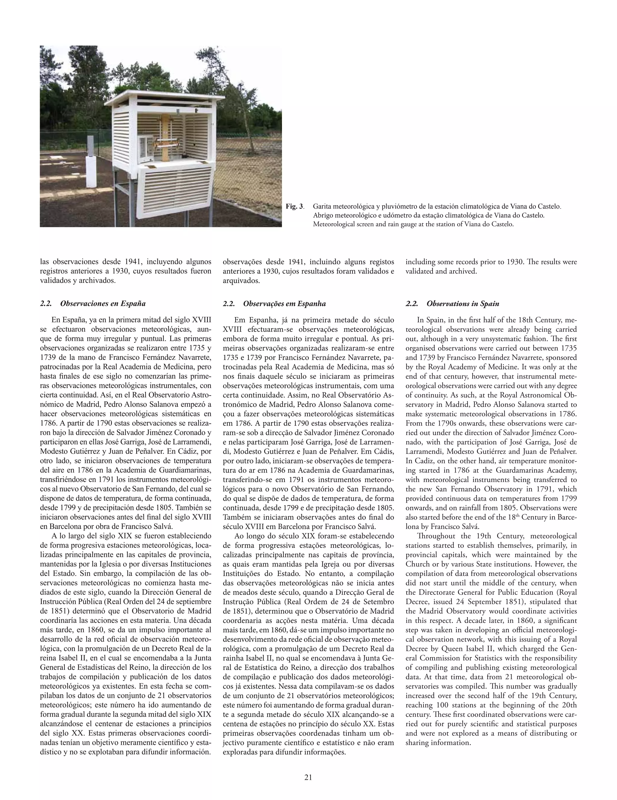 Fig. 3.    Garita meteorológica y pluviómetro de la estación climatológica de Viana do Castelo.
                                                                                        Abrigo meteorológico e udómetro da estação climatológica de Viana do Castelo.
                                                                                        Meteorological screen and rain gauge at the station of Viana do Castelo.




las observaciones desde 1941, incluyendo algunos          observações desde 1941, incluindo alguns registos            including some records prior to 1930. The results were
registros anteriores a 1930, cuyos resultados fueron      anteriores a 1930, cujos resultados foram validados e        validated and archived.
validados y archivados.                                   arquivados.

2.2.  Observaciones en España                             2.2.   Observações em Espanha                                2.2.   Observations in Spain

    En España, ya en la primera mitad del siglo XVIII         Em Espanha, já na primeira metade do século                  In Spain, in the first half of the 18th Century, me-
se efectuaron observaciones meteorológicas, aun-          XVIII efectuaram-se observações meteorológicas,              teorological observations were already being carried
que de forma muy irregular y puntual. Las primeras        embora de forma muito irregular e pontual. As pri-           out, although in a very unsystematic fashion. The first
observaciones organizadas se realizaron entre 1735 y      meiras observações organizadas realizaram-se entre           organised observations were carried out between 1735
1739 de la mano de Francisco Fernández Navarrete,         1735 e 1739 por Francisco Fernández Navarrete, pa-           and 1739 by Francisco Fernández Navarrete, sponsored
patrocinadas por la Real Academia de Medicina, pero       trocinadas pela Real Academia de Medicina, mas só            by the Royal Academy of Medicine. It was only at the
hasta finales de ese siglo no comenzarían las prime-      nos finais daquele século se iniciaram as primeiras          end of that century, however, that instrumental mete-
ras observaciones meteorológicas instrumentales, con      observações meteorológicas instrumentais, com uma            orological observations were carried out with any degree
cierta continuidad. Así, en el Real Observatorio Astro-   certa continuidade. Assim, no Real Observatório As-          of continuity. As such, at the Royal Astronomical Ob-
nómico de Madrid, Pedro Alonso Salanova empezó a          tronómico de Madrid, Pedro Alonso Salanova come-             servatory in Madrid, Pedro Alonso Salanova started to
hacer observaciones meteorológicas sistemáticas en        çou a fazer observações meteorológicas sistemáticas          make systematic meteorological observations in 1786.
1786. A partir de 1790 estas observaciones se realiza-    em 1786. A partir de 1790 estas observações realiza-         From the 1790s onwards, these observations were car-
ron bajo la dirección de Salvador Jiménez Coronado y      ram-se sob a direcção de Salvador Jiménez Coronado           ried out under the direction of Salvador Jiménez Coro-
participaron en ellas José Garriga, José de Larramendi,   e nelas participaram José Garriga, José de Larramen-         nado, with the participation of José Garriga, José de
Modesto Gutiérrez y Juan de Peñalver. En Cádiz, por       di, Modesto Gutiérrez e Juan de Peñalver. Em Cádis,          Larramendi, Modesto Gutiérrez and Juan de Peñalver.
otro lado, se iniciaron observaciones de temperatura      por outro lado, iniciaram-se observações de tempera-         In Cadiz, on the other hand, air temperature monitor-
del aire en 1786 en la Academia de Guardiamarinas,        tura do ar em 1786 na Academia de Guardamarinas,             ing started in 1786 at the Guardamarinas Academy,
transfiriéndose en 1791 los instrumentos meteorológi-     transferindo-se em 1791 os instrumentos meteoro-             with meteorological instruments being transferred to
cos al nuevo Observatorio de San Fernando, del cual se    lógicos para o novo Observatório de San Fernando,            the new San Fernando Observatory in 1791, which
dispone de datos de temperatura, de forma continuada,     do qual se dispõe de dados de temperatura, de forma          provided continuous data on temperatures from 1799
desde 1799 y de precipitación desde 1805. También se      continuada, desde 1799 e de precipitação desde 1805.         onwards, and on rainfall from 1805. Observations were
iniciaron observaciones antes del final del siglo XVIII   Também se iniciaram observações antes do final do            also started before the end of the 18th Century in Barce-
en Barcelona por obra de Francisco Salvá.                 século XVIII em Barcelona por Francisco Salvá.               lona by Francisco Salvá.
    A lo largo del siglo XIX se fueron estableciendo          Ao longo do século XIX foram-se estabelecendo                Throughout the 19th Century, meteorological
de forma progresiva estaciones meteorológicas, loca-      de forma progressiva estações meteorológicas, lo-            stations started to establish themselves, primarily, in
lizadas principalmente en las capitales de provincia,     calizadas principalmente nas capitais de província,          provincial capitals, which were maintained by the
mantenidas por la Iglesia o por diversas Instituciones    as quais eram mantidas pela Igreja ou por diversas           Church or by various State institutions. However, the
del Estado. Sin embargo, la compilación de las ob-        Instituições do Estado. No entanto, a compilação             compilation of data from meteorological observations
servaciones meteorológicas no comienza hasta me-          das observações meteorológicas não se inicia antes           did not start until the middle of the century, when
diados de este siglo, cuando la Dirección General de      de meados deste século, quando a Direcção Geral de           the Directorate General for Public Education (Royal
Instrucción Pública (Real Orden del 24 de septiembre      Instrução Pública (Real Ordem de 24 de Setembro              Decree, issued 24 September 1851), stipulated that
de 1851) determinó que el Observatorio de Madrid          de 1851), determinou que o Observatório de Madrid            the Madrid Observatory would coordinate activities
coordinaría las acciones en esta materia. Una década      coordenaria as acções nesta matéria. Uma década              in this respect. A decade later, in 1860, a significant
más tarde, en 1860, se da un impulso importante al        mais tarde, em 1860, dá-se um impulso importante no          step was taken in developing an official meteorologi-
desarrollo de la red oficial de observación meteoro-      desenvolvimento da rede oficial de observação meteo-         cal observation network, with this issuing of a Royal
lógica, con la promulgación de un Decreto Real de la      rológica, com a promulgação de um Decreto Real da            Decree by Queen Isabel II, which charged the Gen-
reina Isabel II, en el cual se encomendaba a la Junta     rainha Isabel II, no qual se encomendava à Junta Ge-         eral Commission for Statistics with the responsibility
General de Estadísticas del Reino, la dirección de los    ral de Estatística do Reino, a direcção dos trabalhos        of compiling and publishing existing meteorological
trabajos de compilación y publicación de los datos        de compilação e publicação dos dados meteorológi-            data. At that time, data from 21 meteorological ob-
meteorológicos ya existentes. En esta fecha se com-       cos já existentes. Nessa data compilavam-se os dados         servatories was compiled. This number was gradually
pilaban los datos de un conjunto de 21 observatorios      de um conjunto de 21 observatórios meteorológicos;           increased over the second half of the 19th Century,
meteorológicos; este número ha ido aumentando de          este número foi aumentando de forma gradual duran-           reaching 100 stations at the beginning of the 20th
forma gradual durante la segunda mitad del siglo XIX      te a segunda metade do século XIX alcançando-se a            century. These first coordinated observations were car-
alcanzándose el centenar de estaciones a principios       centena de estações no princípio do século XX. Estas         ried out for purely scientific and statistical purposes
del siglo XX. Estas primeras observaciones coordi-        primeiras observações coordenadas tinham um ob-              and were not explored as a means of distributing or
nadas tenían un objetivo meramente científico y esta-     jectivo puramente científico e estatístico e não eram        sharing information.
dístico y no se explotaban para difundir información.     exploradas para difundir informações.


                                                                                   21
 