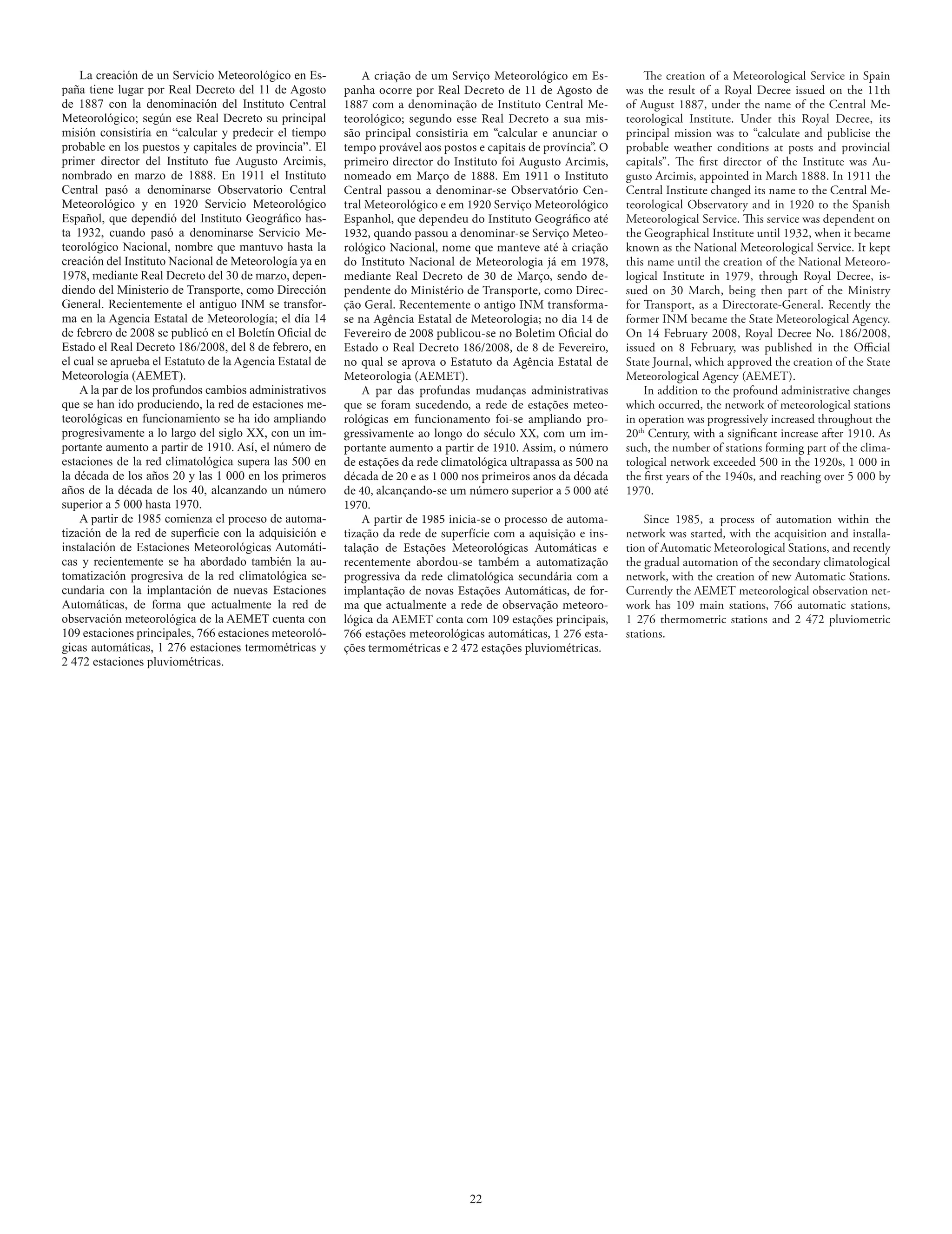 La creación de un Servicio Meteorológico en Es-           A criação de um Serviço Meteorológico em Es-             The creation of a Meteorological Service in Spain
paña tiene lugar por Real Decreto del 11 de Agosto        panha ocorre por Real Decreto de 11 de Agosto de         was the result of a Royal Decree issued on the 11th
de 1887 con la denominación del Instituto Central         1887 com a denominação de Instituto Central Me-          of August 1887, under the name of the Central Me-
Meteorológico; según ese Real Decreto su principal        teorológico; segundo esse Real Decreto a sua mis-        teorological Institute. Under this Royal Decree, its
misión consistiría en “calcular y predecir el tiempo      são principal consistiria em “calcular e anunciar o      principal mission was to “calculate and publicise the
probable en los puestos y capitales de provincia”. El     tempo provável aos postos e capitais de província”. O    probable weather conditions at posts and provincial
primer director del Instituto fue Augusto Arcimis,        primeiro director do Instituto foi Augusto Arcimis,      capitals”. The first director of the Institute was Au-
nombrado en marzo de 1888. En 1911 el Instituto           nomeado em Março de 1888. Em 1911 o Instituto            gusto Arcimis, appointed in March 1888. In 1911 the
Central pasó a denominarse Observatorio Central           Central passou a denominar-se Observatório Cen-          Central Institute changed its name to the Central Me-
Meteorológico y en 1920 Servicio Meteorológico            tral Meteorológico e em 1920 Serviço Meteorológico       teorological Observatory and in 1920 to the Spanish
Español, que dependió del Instituto Geográfico has-       Espanhol, que dependeu do Instituto Geográfico até       Meteorological Service. This service was dependent on
ta 1932, cuando pasó a denominarse Servicio Me-           1932, quando passou a denominar-se Serviço Meteo-        the Geographical Institute until 1932, when it became
teorológico Nacional, nombre que mantuvo hasta la         rológico Nacional, nome que manteve até à criação        known as the National Meteorological Service. It kept
creación del Instituto Nacional de Meteorología ya en     do Instituto Nacional de Meteorologia já em 1978,        this name until the creation of the National Meteoro-
1978, mediante Real Decreto del 30 de marzo, depen-       mediante Real Decreto de 30 de Março, sendo de-          logical Institute in 1979, through Royal Decree, is-
diendo del Ministerio de Transporte, como Dirección       pendente do Ministério de Transporte, como Direc-        sued on 30 March, being then part of the Ministry
General. Recientemente el antiguo INM se transfor-        ção Geral. Recentemente o antigo INM transforma-         for Transport, as a Directorate-General. Recently the
ma en la Agencia Estatal de Meteorología; el día 14       se na Agência Estatal de Meteorologia; no dia 14 de      former INM became the State Meteorological Agency.
de febrero de 2008 se publicó en el Boletín Oficial de    Fevereiro de 2008 publicou-se no Boletim Oficial do      On 14 February 2008, Royal Decree No. 186/2008,
Estado el Real Decreto 186/2008, del 8 de febrero, en     Estado o Real Decreto 186/2008, de 8 de Fevereiro,       issued on 8 February, was published in the Official
el cual se aprueba el Estatuto de la Agencia Estatal de   no qual se aprova o Estatuto da Agência Estatal de       State Journal, which approved the creation of the State
Meteorología (AEMET).                                     Meteorologia (AEMET).                                    Meteorological Agency (AEMET).
    A la par de los profundos cambios administrativos         A par das profundas mudanças administrativas             In addition to the profound administrative changes
que se han ido produciendo, la red de estaciones me-      que se foram sucedendo, a rede de estações meteo-        which occurred, the network of meteorological stations
teorológicas en funcionamiento se ha ido ampliando        rológicas em funcionamento foi-se ampliando pro-         in operation was progressively increased throughout the
progresivamente a lo largo del siglo XX, con un im-       gressivamente ao longo do século XX, com um im-          20th Century, with a significant increase after 1910. As
portante aumento a partir de 1910. Así, el número de      portante aumento a partir de 1910. Assim, o número       such, the number of stations forming part of the clima-
estaciones de la red climatológica supera las 500 en      de estações da rede climatológica ultrapassa as 500 na   tological network exceeded 500 in the 1920s, 1 000 in
la década de los años 20 y las 1 000 en los primeros      década de 20 e as 1 000 nos primeiros anos da década     the first years of the 1940s, and reaching over 5 000 by
años de la década de los 40, alcanzando un número         de 40, alcançando-se um número superior a 5 000 até      1970.
superior a 5 000 hasta 1970.                              1970.
    A partir de 1985 comienza el proceso de automa-           A partir de 1985 inicia-se o processo de automa-         Since 1985, a process of automation within the
tización de la red de superficie con la adquisición e     tização da rede de superfície com a aquisição e ins-     network was started, with the acquisition and installa-
instalación de Estaciones Meteorológicas Automáti-        talação de Estações Meteorológicas Automáticas e         tion of Automatic Meteorological Stations, and recently
cas y recientemente se ha abordado también la au-         recentemente abordou-se também a automatização           the gradual automation of the secondary climatological
tomatización progresiva de la red climatológica se-       progressiva da rede climatológica secundária com a       network, with the creation of new Automatic Stations.
cundaria con la implantación de nuevas Estaciones         implantação de novas Estações Automáticas, de for-       Currently the AEMET meteorological observation net-
Automáticas, de forma que actualmente la red de           ma que actualmente a rede de observação meteoro-         work has 109 main stations, 766 automatic stations,
observación meteorológica de la AEMET cuenta con          lógica da AEMET conta com 109 estações principais,       1  276 thermometric stations and 2  472 pluviometric
109 estaciones principales, 766 estaciones meteoroló-     766 estações meteorológicas automáticas, 1 276 esta-     stations.
gicas automáticas, 1 276 estaciones termométricas y       ções termométricas e 2 472 estações pluviométricas.
2 472 estaciones pluviométricas.




                                                                                   22
 
