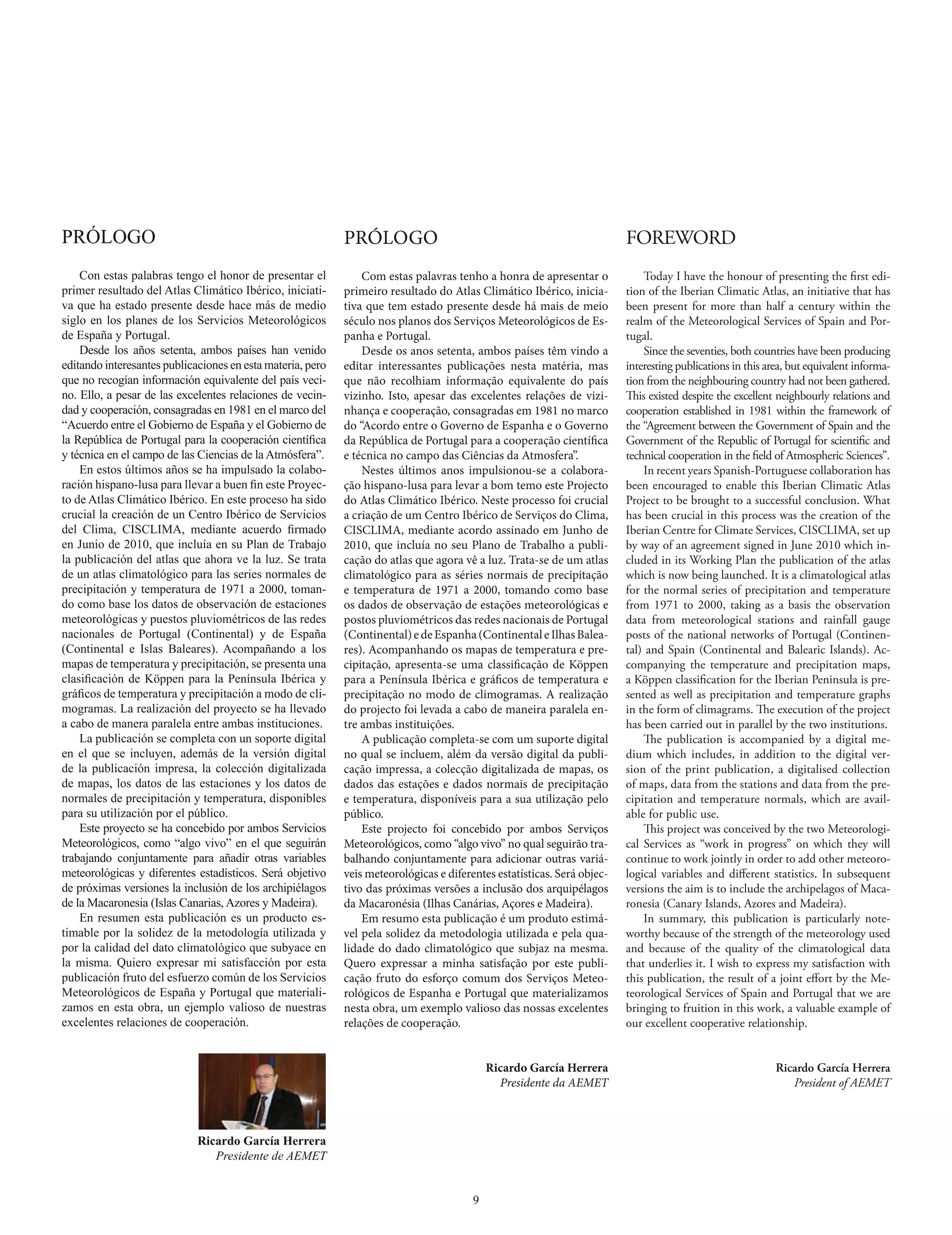 PRÓLOGO                                                     PRÓLOGO                                                      FOREWORD
    Con estas palabras tengo el honor de presentar el           Com estas palavras tenho a honra de apresentar o             Today I have the honour of presenting the first edi-
primer resultado del Atlas Climático Ibérico, iniciati-     primeiro resultado do Atlas Climático Ibérico, inicia-       tion of the Iberian Climatic Atlas, an initiative that has
va que ha estado presente desde hace más de medio           tiva que tem estado presente desde há mais de meio           been present for more than half a century within the
siglo en los planes de los Servicios Meteorológicos         século nos planos dos Serviços Meteorológicos de Es-         realm of the Meteorological Services of Spain and Por-
de España y Portugal.                                       panha e Portugal.                                            tugal.
    Desde los años setenta, ambos países han venido             Desde os anos setenta, ambos países têm vindo a              Since the seventies, both countries have been producing
editando interesantes publicaciones en esta materia, pero   editar interessantes publicações nesta matéria, mas          interesting publications in this area, but equivalent informa-
que no recogían información equivalente del país veci-      que não recolhiam informação equivalente do país             tion from the neighbouring country had not been gathered.
no. Ello, a pesar de las excelentes relaciones de vecin-    vizinho. Isto, apesar das excelentes relações de vizi-       This existed despite the excellent neighbourly relations and
dad y cooperación, consagradas en 1981 en el marco del      nhança e cooperação, consagradas em 1981 no marco            cooperation established in 1981 within the framework of
“Acuerdo entre el Gobierno de España y el Gobierno de       do “Acordo entre o Governo de Espanha e o Governo            the “Agreement between the Government of Spain and the
la República de Portugal para la cooperación científica     da República de Portugal para a cooperação científica        Government of the Republic of Portugal for scientific and
y técnica en el campo de las Ciencias de la Atmósfera”.     e técnica no campo das Ciências da Atmosfera”.               technical cooperation in the field of Atmospheric Sciences”.
    En estos últimos años se ha impulsado la colabo-            Nestes últimos anos impulsionou-se a colabora-               In recent years Spanish-Portuguese collaboration has
ración hispano-lusa para llevar a buen fin este Proyec-     ção hispano-lusa para levar a bom temo este Projecto         been encouraged to enable this Iberian Climatic Atlas
to de Atlas Climático Ibérico. En este proceso ha sido      do Atlas Climático Ibérico. Neste processo foi crucial       Project to be brought to a successful conclusion. What
crucial la creación de un Centro Ibérico de Servicios       a criação de um Centro Ibérico de Serviços do Clima,         has been crucial in this process was the creation of the
del Clima, CISCLIMA, mediante acuerdo firmado               CISCLIMA, mediante acordo assinado em Junho de               Iberian Centre for Climate Services, CISCLIMA, set up
en Junio de 2010, que incluía en su Plan de Trabajo         2010, que incluía no seu Plano de Trabalho a publi-          by way of an agreement signed in June 2010 which in-
la publicación del atlas que ahora ve la luz. Se trata      cação do atlas que agora vê a luz. Trata-se de um atlas      cluded in its Working Plan the publication of the atlas
de un atlas climatológico para las series normales de       climatológico para as séries normais de precipitação         which is now being launched. It is a climatological atlas
precipitación y temperatura de 1971 a 2000, toman-          e temperatura de 1971 a 2000, tomando como base              for the normal series of precipitation and temperature
do como base los datos de observación de estaciones         os dados de observação de estações meteorológicas e          from 1971 to 2000, taking as a basis the observation
meteorológicas y puestos pluviométricos de las redes        postos pluviométricos das redes nacionais de Portugal        data from meteorological stations and rainfall gauge
nacionales de Portugal (Continental) y de España            (Continental) e de Espanha (Continental e Ilhas Balea-       posts of the national networks of Portugal (Continen-
(Continental e Islas Baleares). Acompañando a los           res). Acompanhando os mapas de temperatura e pre-            tal) and Spain (Continental and Balearic Islands). Ac-
mapas de temperatura y precipitación, se presenta una       cipitação, apresenta-se uma classificação de Köppen          companying the temperature and precipitation maps,
clasificación de Köppen para la Península Ibérica y         para a Península Ibérica e gráficos de temperatura e         a Köppen classification for the Iberian Peninsula is pre-
gráficos de temperatura y precipitación a modo de cli-      precipitação no modo de climogramas. A realização            sented as well as precipitation and temperature graphs
mogramas. La realización del proyecto se ha llevado         do projecto foi levada a cabo de maneira paralela en-        in the form of climagrams. The execution of the project
a cabo de manera paralela entre ambas instituciones.        tre ambas instituições.                                      has been carried out in parallel by the two institutions.
    La publicación se completa con un soporte digital           A publicação completa-se com um suporte digital              The publication is accompanied by a digital me-
en el que se incluyen, además de la versión digital         no qual se incluem, além da versão digital da publi-         dium which includes, in addition to the digital ver-
de la publicación impresa, la colección digitalizada        cação impressa, a colecção digitalizada de mapas, os         sion of the print publication, a digitalised collection
de mapas, los datos de las estaciones y los datos de        dados das estações e dados normais de precipitação           of maps, data from the stations and data from the pre-
normales de precipitación y temperatura, disponibles        e temperatura, disponíveis para a sua utilização pelo        cipitation and temperature normals, which are avail-
para su utilización por el público.                         público.                                                     able for public use.
    Este proyecto se ha concebido por ambos Servicios           Este projecto foi concebido por ambos Serviços               This project was conceived by the two Meteorologi-
Meteorológicos, como “algo vivo” en el que seguirán         Meteorológicos, como “algo vivo” no qual seguirão tra-       cal Services as “work in progress” on which they will
trabajando conjuntamente para añadir otras variables        balhando conjuntamente para adicionar outras variá-          continue to work jointly in order to add other meteoro-
meteorológicas y diferentes estadísticos. Será objetivo     veis meteorológicas e diferentes estatísticas. Será objec-   logical variables and different statistics. In subsequent
de próximas versiones la inclusión de los archipiélagos     tivo das próximas versões a inclusão dos arquipélagos        versions the aim is to include the archipelagos of Maca-
de la Macaronesia (Islas Canarias, Azores y Madeira).       da Macaronésia (Ilhas Canárias, Açores e Madeira).           ronesia (Canary Islands, Azores and Madeira).
    En resumen esta publicación es un producto es-              Em resumo esta publicação é um produto estimá-               In summary, this publication is particularly note-
timable por la solidez de la metodología utilizada y        vel pela solidez da metodologia utilizada e pela qua-        worthy because of the strength of the meteorology used
por la calidad del dato climatológico que subyace en        lidade do dado climatológico que subjaz na mesma.            and because of the quality of the climatological data
la misma. Quiero expresar mi satisfacción por esta          Quero expressar a minha satisfação por este publi-           that underlies it. I wish to express my satisfaction with
publicación fruto del esfuerzo común de los Servicios       cação fruto do esforço comum dos Serviços Meteo-             this publication, the result of a joint effort by the Me-
Meteorológicos de España y Portugal que materiali-          rológicos de Espanha e Portugal que materializamos           teorological Services of Spain and Portugal that we are
zamos en esta obra, un ejemplo valioso de nuestras          nesta obra, um exemplo valioso das nossas excelentes         bringing to fruition in this work, a valuable example of
excelentes relaciones de cooperación.                       relações de cooperação.                                      our excellent cooperative relationship.


                                                                                            Ricardo García Herrera                                          Ricardo García Herrera
                                                                                              Presidente da AEMET                                              President of AEMET



                             Ricardo García Herrera
                                Presidente de AEMET


                                                                                        9
 