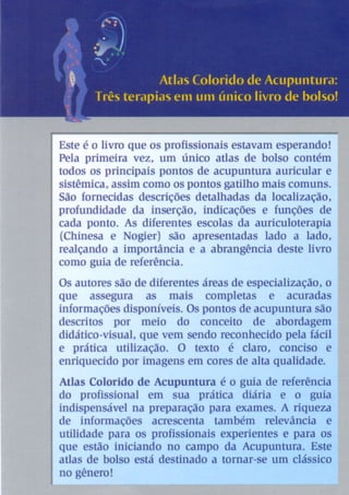 Este é o livro que os profissionais estavam esperando!
Pela primeira vez, um único atlas de bolso contém
todos os principais pontos de acupuntura auricular e
sistêmica, assim como os pontos gatilho mais comuns.
São fomecidas descrições detalhadas da localização,
profundidade da inserção, indicações e funções de
cada ponto. As diferentes escolas da auriculoterapia
(Chinesa e Nogier) são apresentadas lado a lado,
realçando a importância e a abrangência deste livro
como guia de referência.
Os autores são de diferentes áreas de especialização, o
que assegura as mais completas e acuradas
informações disponíveis. Os pontos de acupuntura são
descritos por meio do conceito de abordagern
didático-visual, que vem sendo reconhecido pela fácil
e prática utilização. O texto é c1aro~ concisQ e
enriquecido por imagens em cores de alta qualidade.
Atlas Colorido de Acupuntura é o guia de referê.n.cia
do profissional em sua prática diária e o guia.
indispensável na preparação para exames. A riCJ,11(!,z(
de informações acrescenta também reJevân.cia. (!
utilidade para os profissionais experientes e P(ifa QS
que estão iniciando no campo da Acupuntura.
atlas de bolso está destinado a tornar-seurn
no gênero!
 