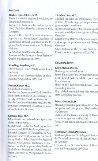 Autores
 Hecker, Hans-Ulrich,       M.D.                       Liebchen, Kay, M.D.
 Medical specialist in general medicine, na-           Medical specialist       in orthopedics,    chiro
 turopathy, homeopathy.                                practic, physiotherapy, special pain mana
 Lecturer    in Naturopathy        and Acupunc-        gement, sports medicine.
ture, Christian Albrecht University, Kiel,             Instructor   and lecturer for continuing     edu
Germany.                                               cation in special pain management,         Dam]
Research Director of Education in Natu-                Germany.
 ropathy     and Acupuncture,       Academy       of   Expert representa tive on the examining bo
Continuing     Medical Education       of the Re-      ard for special pain management,           Dam]
gional Medical Association          of Schleswig-      Germany.
Holstein.
                                                       Guest lecturer of the German Society o
Certified Medical Quality Manager.                     Physicians for Acupuncture (DAGfA).
Assessor of the European Foundation             of
Quality Management (EFQM).
                                                       Colaboradores
Steveling,   Angelika,   M.D.
Chiropractor, NLP Practitioner, Essen,                 Kopp, Stefan, D.M.D.
Germany.                                               Oral surgeon, orthodontist.
Lecturer of the German Society of Physi-               Senior Physician of the Orthopedic         Outpa
cians for Acupuncture (DAGfA).                         tient Clinic, Friedrich     Schiller Universit)
                                                       Jena, Germany.
Peuker, Elmar, M.D.                                    Head   of the Temporomandibular              Join
Consultant    of anatomy.                              Consulting   Practice.
Head of the Department        of Traditional Me-       Head of the Interdisciplinary     Pain Manage
dicine at the Institute of Microtherapy, Uni-          ment Consulting     Practice.
versity of Witten -Herdecke, Germany.
                                                       Peters, Gustav, M.D.
Head of the Complementary          Medicine Stu-
dy Group, Department of Anatomy, Univer-               Medical specialist in general medicine, ho.
sity of Münster, Germany.                              meopathy, and chiropractic,        Hankensbüt.
                                                       tel, Germany.
Kastern, Jõrg, M.P.                                    Lecturer of the German Society of Physi.
Education in internal medicine, Sports me-             cians for Acupuncture (DAGfA).
dicine, naturopathy.                                   Focus on ear acupuncture/auriculomedi-
                                                       cine.
Founder and Head of the Academy for Acu-
puncture and TCM, Bochum, Germany.
Research Director of Education in Acu-                 Hammes, Michael, Physician

puncture     and TCM, Academy for Conti-               Residence physician, Neurological Clinic 01
nuing Medical Education         of the Regional        the Technical University of Munich, Muni-
                                                       ch, Germany.
Medical Association ofWestphalia- Lippe.
Lecturer of the Complementary    Medicine              Lecturer of the German Society of Physi-
StudyGroup, Department of Anatomy, Wi-                 cians for Acupuncture (DAGfA).
lhelm University of Westphalia, Münster,
Germany.
 