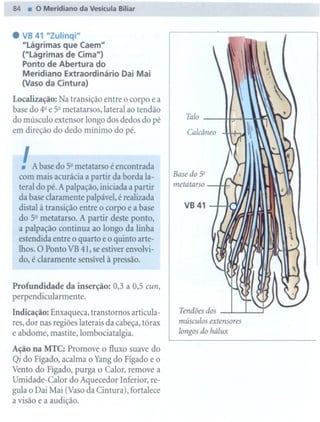 84.    O Meridiano da Veslcula Biliar


. VB 41 Ululinqí"
  "Lágrimas que Caem"
  ("Lágrimas de Cima")
  Ponto de Abertura do
  Meridiano Extraordinário Dai Mai
  (Vaso da Cintura)
Localização: Na transição entre o corpo e a
base do 4"e 52metatarsos, lateral ao tendão
                                                    Talo
do músculo extensor longo dos dedos do pé
em direção do dedo mínimo do pé.                    Calcâneo



  !   A base do 5" metatarso é encontrada
 com mais acurácia a partir da borda la-
                                                 Basedo5"
                                                 metatarso
 teral do pé. A palpação, iniciada a partir
 da base claramente palpável, é realizada
 distal à transição entre o corpo e a base
                                                   VB 41
 do 52 metatarso. A partir deste ponto,
 a palpação continua ao longo da linha
 estendida entre o quarto e o quinto arte-
 lhos. O Ponto VB 41, se estiver envolvi-
 do, é claramente   sensível à pressão.


Profundidade    da inserção:    0,3 a 0,5 cun,
perpendicularmente.
                                                  Tendões dos
Indicação: Enxaqueca, transtornos articula-
                                                  músculos   extensores
res, dor nas regiões laterais da cabeça, tórax
e abdome, mastite, lombociatalgia.                longos do hálux

Ação na MTC: Promove o fluxo suave do
Qi do Fígado, acalma o Yang do Fígado e o
Vento do Fígado, purga o Calor, remove a
Umidade-Calor do Aquecedor Inferior, re-
gula o Dai Mai (Vaso da Cintura), fortalece
a visão e a audição.
 