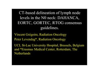CT-based delineation of lymph node
levels in the N0 neck: DAHANCA,
EORTC, GORTEC, RTOG consensus
guidelines.
Vincent Grégoire, Radiation Oncology
Peter Levendag*, Radiation Oncology
UCL St-Luc University Hospital, Brussels, Belgium
and *Erasmus Medical Center, Rotterdam, The
Netherlands

 