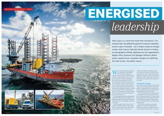 Atlas Copco 2
ATLAS COPCO SPECIALTY RENTAL I PROFILE
1 Atlas Copco
ENERGISED
W
ith reliable equipment powered
by technology at the highest
end of what the industry is
capable of, Atlas Copco Specialty Rental
remains a trusted name in the air treat-
ment machinery, offshore equipment
and on-site power generation sectors.
The organisation sustains a presence in
over 50 nations, yet its personal focus is
in no way diminished by that expansive
reach. In fact, according to Michel Jasica,
Business Unit Manager Offshore for Atlas
Copco Specialty Rental’s European leg,
today’s oil and gas sector dynamics make
the veracity of close business alliances
more crucial than ever.
Mr Jasica began by briefly recapping Atlas
Copco Specialty Rental’s emergence to its
prominent position today, felt over the course
of what has been a remarkably decade for
oil and gas.
“Our first project was in Egypt in the
1960s, eventually leading to the inaugu-
ration of this division of the wider Atlas
Copco Group in 2007,” he disclosed.
“Atlas Copco itself was established back
in 1873, with our division having arisen
specifically to cater to specialised rental
equipment demands across a spectrum of
industries. Today, Atlas Copco is active in
130 locations worldwide, 50 of which are
in Europe.”
Tracing the change
Atlas Copco Specialty Rental works along-
side its sister organisations in numerous
projects – although on the oil and gas front,
it is developments closer to home that are
taking the bulk of the firm’s focus.
“In recent months, we have increased our
concentration of North Sea regional activi-
ties,” Mr Jasica described. “We have a good
spread of locations surrounding that territory
for our offshore endeavours. There are four
in total – Scotland, Norway, the Netherlands
and Denmark.”
Part of this concentration included
adapting its European organisational
structure in February to support its focus
on the offshore rental business. The new
Atlas Copco is a name that needs little introduction. The
industrial titan has defined the growth of numerous industries
across a span of decades – yet in today’s unique oil and gas
market, Atlas Copco’s Specialty Rental division is finding
its demographics shifting. Speaking from the organisation’s
Belgian office, Business Unit Manager Offshore, Michel
Jasica, explained how renewable energies are redefining
the state of play. Tony White reports.
leadership
 