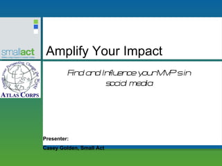 Amplify Your Impact Presenter: Casey Golden, Small Act Find and Influence your MVP’s in social media 