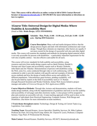 Note: This course will be offered in an online version in fall of 2010. Contact Howard
Kramer at hkramer@colorado.edu or 303-492-8672 for more information or directions on
how to register.



1Course Title: Universal Design for Digital Media: Where
Usability & Accessibility Meet
(listed as Univ. Media Design, ATLS 3519-010/011)

                         Schedule: Mon, Weds, 11:00 – 11:50 a.m., Fri Lab: 11:00 – 12:50
                         p.m. (Spring 2010 Semester)


                          Course Description: Many web and media designers believe that the
                          design process begins and ends with information architecture and visual
                          design. Though these elements are important, other factors are equally if
                          not more crucial for the design of successful web sites and other digital
media. This course will examine the standards and methods for designing digital material which
is not only accessible for persons with disabilities – a particularly important requirement for the
web sites of public entities – but also effective and usable for all users.

This course will review standards for both usability and accessibility, using
resources and texts from media design experts such as Jakob Nielson, Donald A.
Norman and Alan Cooper and accessibility experts such as Wendy Chisholm,
John Slatin and Jim Thatcher. Demonstrations of persons with disabilities using
the Web, some live, some conducted through video or web conferencing, will be
conducted in order to provide students with specific and real examples of alternate
access methods and how the design of media affects access and usability for
different populations. Teleconference guest lectures, pending availability, will
also be provided by experts in the field of accessibility such as T.V Raman
(Google Research Scientist) and Wendy Chisholm, former Web Access Initiative project
manager and author of Universal Design for Web Applications (2009).

Course Objectives/Methods: Through labs, lectures and demonstration, students will learn
media design methods, along with the implementation of guidelines and tools to test the usability
and accessibility of web pages and other electronic media. A class project will be assigned to
plan and construct an accessible web site. A team teaching approach will be used to draw on the
expertise of individuals from Electrical Engineering, Computer Science, Web Design and
Disabilities. (See below for more information on team members).

3 Track theme throughout course: Technology; Design & Testing; & Current Topics (e.g.
Legislation, Case studies)

Teaching Team: Howard Kramer, Access Specialist, Disability Services; Dr. Mike Lightner,
Professor & Chair, ECE-Eng-Elecl/Comp Admin; Dr. Clayton H. Lewis, Professor, Computer
Science; Vijay Patel, IT Professional III, Housing.

Main Contact: Howard Kramer, Disability Services, 492-8672, hkramer@colorado.edu
 
