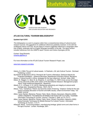 1
ATLAS CULTURAL TOURISM BIBLIOGRAPHY
Updated April 2018
This bibliography is a work in progress rather than a comprehensive listing of cultural tourism
research sources. All suggestions for additional references gratefully received. In line with the
multilingual nature of ATLAS, we are happy to receive suggested references in languages other
than English, preferably with an English language translation of the title. The latest revision
includes references from the UNWTO report Tourism and Culture Synergies (2018).
Contact: Greg Richards:
richards.g@nthtv.nl
For more information on the ATLAS Cultural Tourism Research Project, see:
www.tram-research.com/atlas
Adams, G. (1994) The pull of cultural assets. In Fladmark, J.M. (ed) Cultural Tourism. Donhead
Publishing, London.
Ajuntament de Barcelona (2013), Percepció del Turisme a Barcelona, Gerència Adjunta de
Projectes Estratègics – Gerència Municipal, Departament d’Estudis d’Opinió, Barcelona.
Akama J. Cultural tourism in Africa: strategies for the new millennium. Arnhem: Atlas, 2002.
Albers, M., Baggen, S., Best, M. de, Bregman, S. and Eitjes, R. (1997) Come across the bridge.
Survey about the profile of the visitors of the Bonnefanten Museum. Management project
report, Hoge Hotelschool Maastricht, Maastricht.
Alberts, H. C., & Hazen, H. D. (2010). Maintaining authenticity and integrity at cultural world
heritage sites. Geographical Review, 100(1), 56-73.
Aldous, Tony. “Canterbury: Historic city becomes centre of learning.” (Feature: Centre for the new
century including discussion of tourism and traffic issues). Urban Environment Today. 103
(2000): 24.8.00.
Alfaro, Ivana; Nardon, Marianna; Pianesi, Fabio; Stock, Oliviero; Zancanaro, Massimo (2005)
USING CINEMATIC TECHNIQUES ON MOBILE DEVICES FOR CULTURAL TOURISM.
Information Technology & Tourism, Volume 7, Number 2, 2005, pp. 61-71(11)
Alfaro, Ivana; Nardon, Marianna; Pianesi, Fabio; Stock, Oliviero; Zancanaro, Massimo (2005)
Using Cinematic Techniques On Mobile Devices For Cultural Tourism. Information
Technology & Tourism, 7, 61-71.
AlSayyad, Nezar. Consuming tradition, manufacturing heritage: global norms and urban forms in
the age of tourism. London: Routledge, 2001.
 