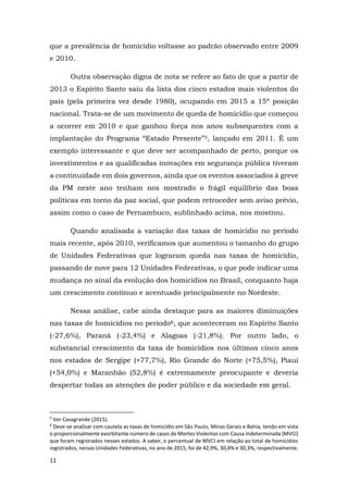 11
que a prevalência de homicídio voltasse ao padrão observado entre 2009
e 2010.
Outra observação digna de nota se refere ao fato de que a partir de
2013 o Espírito Santo saiu da lista dos cinco estados mais violentos do
país (pela primeira vez desde 1980), ocupando em 2015 a 15ª posição
nacional. Trata-se de um movimento de queda de homicídio que começou
a ocorrer em 2010 e que ganhou força nos anos subsequentes com a
implantação do Programa “Estado Presente”5, lançado em 2011. É um
exemplo interessante e que deve ser acompanhado de perto, porque os
investimentos e as qualificadas inovações em segurança pública tiveram
a continuidade em dois governos, ainda que os eventos associados à greve
da PM neste ano tenham nos mostrado o frágil equilíbrio das boas
políticas em torno da paz social, que podem retroceder sem aviso prévio,
assim como o caso de Pernambuco, sublinhado acima, nos mostrou.
Quando analisada a variação das taxas de homicídio no período
mais recente, após 2010, verificamos que aumentou o tamanho do grupo
de Unidades Federativas que lograram queda nas taxas de homicídio,
passando de nove para 12 Unidades Federativas, o que pode indicar uma
mudança no sinal da evolução dos homicídios no Brasil, conquanto haja
um crescimento contínuo e acentuado principalmente no Nordeste.
Nessa análise, cabe ainda destaque para as maiores diminuições
nas taxas de homicídios no período6, que aconteceram no Espírito Santo
(-27,6%), Paraná (-23,4%) e Alagoas (-21,8%). Por outro lado, o
substancial crescimento da taxa de homicídios nos últimos cinco anos
nos estados de Sergipe (+77,7%), Rio Grande do Norte (+75,5%), Piauí
(+54,0%) e Maranhão (52,8%) é extremamente preocupante e deveria
despertar todas as atenções do poder público e da sociedade em geral.
5
Ver Casagrande (2015).
6
Deve-se analisar com cautela as taxas de homicídio em São Paulo, Minas Gerais e Bahia, tendo em vista
o proporcionalmente exorbitante número de casos de Mortes Violentas com Causa Indeterminada (MVCI)
que foram registrados nesses estados. A saber, o percentual de MVCI em relação ao total de homicídios
registrados, nessas Unidades Federativas, no ano de 2015, foi de 42,9%, 30,4% e 30,3%, respectivamente.
 