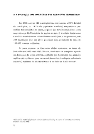 14
2. A EVOLUÇÃO DOS HOMICÍDIOS NOS MUNICÍPIOS BRASILEIROS
Em 2015, apenas 111 municípios (que corresponde a 2,0% do total
de municípios, ou 19,2% da população brasileira) responderam por
metade dos homicídios no Brasil, ao passo que 10% dos municípios (557)
concentraram 76,5% do total de mortes no país. O propósito desta seção
é analisar a evolução dos homicídios nos municípios e, em particular, nos
304 municípios que, em 2015, possuíam uma população de mais de
100.000 pessoas residentes.
O mapa exposto na ilustração abaixo apresenta as taxas de
homicídio em 2005 e em 2015. Nota-se, como seria de se esperar a partir
da discussão da seção anterior, a difusão dos homicídios nas grandes
regiões metropolitanas para os municípios do interior do país, sobretudo
no Norte, Nordeste, no estado de Goiás e no norte de Minas Gerais7.
7
Cerqueira et al. (2013) exploraram em mais detalhes a mudança do padrão de homicídios no território
brasileiro nos anos 2000.
 
