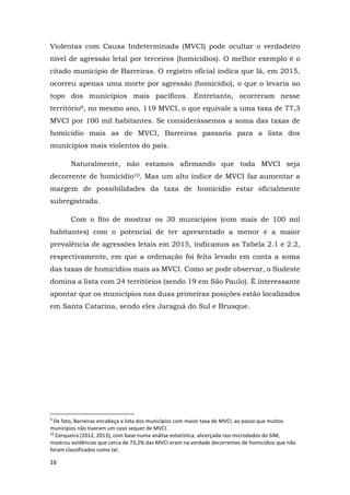 16
Violentas com Causa Indeterminada (MVCI) pode ocultar o verdadeiro
nível de agressão letal por terceiros (homicídios). O melhor exemplo é o
citado município de Barreiras. O registro oficial indica que lá, em 2015,
ocorreu apenas uma morte por agressão (homicídio), o que o levaria ao
topo dos municípios mais pacíficos. Entretanto, ocorreram nesse
território9, no mesmo ano, 119 MVCI, o que equivale a uma taxa de 77,3
MVCI por 100 mil habitantes. Se considerássemos a soma das taxas de
homicídio mais as de MVCI, Barreiras passaria para a lista dos
municípios mais violentos do país.
Naturalmente, não estamos afirmando que toda MVCI seja
decorrente de homicídio10. Mas um alto índice de MVCI faz aumentar a
margem de possibilidades da taxa de homicídio estar oficialmente
subregistrada.
Com o fito de mostrar os 30 municípios (com mais de 100 mil
habitantes) com o potencial de ter apresentado a menor e a maior
prevalência de agressões letais em 2015, indicamos as Tabela 2.1 e 2.2,
respectivamente, em que a ordenação foi feita levado em conta a soma
das taxas de homicídios mais as MVCI. Como se pode observar, o Sudeste
domina a lista com 24 territórios (sendo 19 em São Paulo). É interessante
apontar que os municípios nas duas primeiras posições estão localizados
em Santa Catarina, sendo eles Jaraguá do Sul e Brusque.
9
De fato, Barreiras encabeça a lista dos municípios com maior taxa de MVCI, ao passo que muitos
municípios não tiveram um caso sequer de MVCI.
10
Cerqueira (2012, 2013), com base numa análise estatística, alicerçada nos microdados do SIM,
mostrou evidências que cerca de 73,2% das MVCI eram na verdade decorrentes de homicídios que não
foram classificados como tal.
 