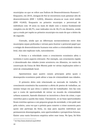 19
municípios no que se refere aos Índices de Desenvolvimento Humano11.
Enquanto, em 2010, Jaraguá do Sul se encontrava num patamar alto de
desenvolvimento (IDH = 0,803), Altamira situava-se num nível médio
(IDH =0,665). Enquanto no primeiro município o percentual de
indivíduos com 18 anos ou mais de idade com o ensino fundamental
completo era de 68,7%, esse indicador era de 46,1% em Altamira, sendo
que a renda per capita no primeiro município era mais do que o dobro da
do segundo.
Contudo, ainda que as diferenças socioeconômicas entre dois
municípios sejam profundas e sirvam para ilustrar o potencial papel que
o estágio de desenvolvimento humano tem sobre a criminalidade violenta
letal, elas não explicam tudo, naturalmente.
A forma e a velocidade como o crescimento econômico afeta o
território é outro aspecto relevante. Por exemplo, um crescimento rápido
e desordenado das cidades (como aconteceu em Altamira, no rastro da
construção da Usina de Belo Monte) pode ter sérias implicações sobre o
nível de criminalidade local.
Apontaremos aqui quatro canais principais pelos quais o
desempenho econômico pode afetar a taxa de criminalidade nas cidades.
O primeiro deles está relacionado ao mercado de trabalho. O
crescimento econômico faz aumentar a oferta de postos de trabalhos, ao
mesmo tempo em que eleva o salário real do trabalhador. Isto faz com
que o custo de oportunidade de entrar no mundo da criminalidade
urbana aumente, fazendo diminuir os incentivos a favor do crime, o que
contribui para a queda das taxas. Claramente, se as boas oportunidades
ficam restritas apenas a um pequeno grupo da sociedade, o tiro pode sair
pela culatra, uma vez que o prêmio para cometer o crime aumenta para
quem não participa da festa, ou seja para aqueles indivíduos que
permanecem desempregados, sem oportunidades e perspectivas futuras.
Existe uma vasta literatura empírica sobre esse tema. No Ipea, foi feito
11
Ver http://www.atlasbrasil.org.br/2013/
 