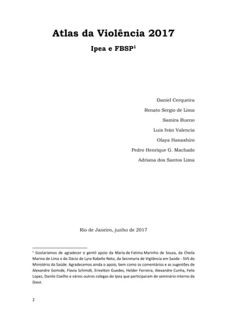 2
Atlas da Violência 2017
Ipea e FBSP1
Daniel Cerqueira
Renato Sergio de Lima
Samira Bueno
Luis Iván Valencia
Olaya Hanashiro
Pedro Henrique G. Machado
Adriana dos Santos Lima
Rio de Janeiro, junho de 2017
1
Gostaríamos de agradecer o gentil apoio da Maria de Fatima Marinho de Souza, da Cheila
Marina de Lima e do Dácio de Lyra Rabello Neto, da Secretaria de Vigilância em Saúde - SVS do
Ministério da Saúde. Agradecemos ainda o apoio, bem como os comentários e as sugestões de
Alexandre Gomide, Flavia Schmidt, Erivelton Guedes, Helder Ferreira, Alexandre Cunha, Felix
Lopez, Danilo Coelho e vários outros colegas do Ipea que participaram do seminário interno da
Diest.
 