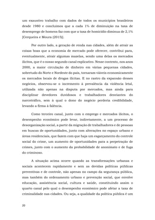 20
um exaustivo trabalho com dados de todos os municípios brasileiros
desde 1980 e concluímos que a cada 1% de diminuição na taxa de
desemprego de homens faz com que a taxa de homicídio diminua de 2,1%
[Cerqueira e Moura (2015)].
Por outro lado, a geração de renda nas cidades, além de atrair as
coisas boas que a economia de mercado pode oferecer, contribui para,
eventualmente, atrair algumas mazelas, sendo uma delas os mercados
ilícitos, que é o nosso segundo canal explicativo. Nesse contexto, nos anos
2000, a maior circulação de dinheiro em várias pequenas cidades,
sobretudo do Norte e Nordeste do país, tornaram viáveis economicamente
os mercados locais de drogas ilícitas. E no rastro da expansão desses
negócios, observou-se o incremento à prevalência da violência letal,
utilizada não apenas na disputa por mercados, mas ainda para
disciplinar devedores duvidosos e trabalhadores desviantes do
narcotráfico, sem à qual o dono do negócio perderia credibilidade,
levando a firma à falência.
Como terceiro canal, junto com o emprego e mercados ilícitos, o
desempenho econômico pode levar, indiretamente, a um processo de
desorganização social, a partir da migração de trabalhadores e de pessoas
em buscas de oportunidades, junto com alterações no espaço urbano e
áreas residenciais, que fazem com que haja um esgarçamento do controle
social do crime, um aumento de oportunidades para a perpetração de
crimes, junto com o aumento da probabilidade de anonimato e de fuga
do criminoso.
A situação acima ocorre quando as transformações urbanas e
sociais acontecem rapidamente e sem as devidas políticas públicas
preventivas e de controle, não apenas no campo da segurança pública,
mas também do ordenamento urbano e prevenção social, que envolve
educação, assistência social, cultura e saúde, constituindo assim o
quarto canal pelo qual o desempenho econômico pode afetar a taxa de
criminalidade nas cidades. Ou seja, a qualidade da política pública é um
 