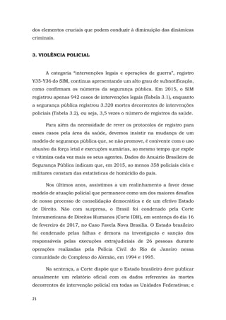 21
dos elementos cruciais que podem conduzir à diminuição das dinâmicas
criminais.
3. VIOLÊNCIA POLICIAL
A categoria “intervenções legais e operações de guerra”, registro
Y35-Y36 do SIM, continua apresentando um alto grau de subnotificação,
como confirmam os números da segurança pública. Em 2015, o SIM
registrou apenas 942 casos de intervenções legais (Tabela 3.1), enquanto
a segurança pública registrou 3.320 mortes decorrentes de intervenções
policiais (Tabela 3.2), ou seja, 3,5 vezes o número de registros da saúde.
Para além da necessidade de rever os protocolos de registro para
esses casos pela área da saúde, devemos insistir na mudança de um
modelo de segurança pública que, se não promove, é conivente com o uso
abusivo da força letal e execuções sumárias, ao mesmo tempo que expõe
e vitimiza cada vez mais os seus agentes. Dados do Anuário Brasileiro de
Segurança Pública indicam que, em 2015, ao menos 358 policiais civis e
militares constam das estatísticas de homicídio do país.
Nos últimos anos, assistimos a um realinhamento a favor desse
modelo de atuação policial que permanece como um dos maiores desafios
de nosso processo de consolidação democrática e de um efetivo Estado
de Direito. Não com surpresa, o Brasil foi condenado pela Corte
Interamericana de Direitos Humanos (Corte IDH), em sentença do dia 16
de fevereiro de 2017, no Caso Favela Nova Brasília. O Estado brasileiro
foi condenado pelas falhas e demora na investigação e sanção dos
responsáveis pelas execuções extrajudiciais de 26 pessoas durante
operações realizadas pela Polícia Civil do Rio de Janeiro nessa
comunidade do Complexo do Alemão, em 1994 e 1995.
Na sentença, a Corte dispõe que o Estado brasileiro deve publicar
anualmente um relatório oficial com os dados referentes às mortes
decorrentes de intervenção policial em todas as Unidades Federativas; e
 